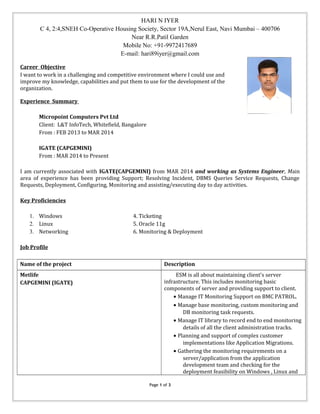 HARI N IYER
C 4, 2:4,SNEH Co-Operative Housing Society, Sector 19A,Nerul East, Navi Mumbai – 400706
Near R.R.Patil Garden
Mobile No: +91-9972417689
E-mail: hari89iyer@gmail.com
Career Objective
I want to work in a challenging and competitive environment where I could use and
improve my knowledge, capabilities and put them to use for the development of the
organization.
Experience Summary
Micropoint Computers Pvt Ltd
Client: L&T InfoTech, Whitefield, Bangalore
From : FEB 2013 to MAR 2014
IGATE (CAPGEMINI)
From : MAR 2014 to Present
I am currently associated with IGATE(CAPGEMINI) from MAR 2014 and working as Systems Engineer, Main
area of experience has been providing Support; Resolving Incident, DBMS Queries Service Requests, Change
Requests, Deployment, Configuring, Monitoring and assisting/executing day to day activities.
Key Proficiencies
1. Windows 4. Ticketing
2. Linux 5. Oracle 11g
3. Networking 6. Monitoring & Deployment
Job Profile
Name of the project Description
Metlife
CAPGEMINI (IGATE)
ESM is all about maintaining client's server
infrastructure. This includes monitoring basic
components of server and providing support to client.
• Manage IT Monitoring Support on BMC PATROL.
• Manage base monitoring, custom monitoring and
DB monitoring task requests.
• Manage IT library to record end to end monitoring
details of all the client administration tracks.
• Planning and support of complex customer
implementations like Application Migrations.
• Gathering the monitoring requirements on a
server/application from the application
development team and checking for the
deployment feasibility on Windows , Linux and
Page 1 of 3
 