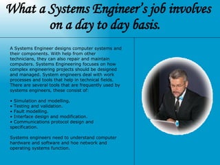 What a Systems Engineer’s job involves on a day to day basis.   A Systems Engineer designs computer systems and their components. With help from other technicians, they can also repair and maintain computers. Systems Engineering focuses on how complex engineering projects should be designed and managed. System engineers deal with work processes and tools that help in technical fields. There are several tools that are frequently used by systems engineers, these consist of: Simulation and modelling.  Testing and validation. Fault modelling. Interface design and modification. Communications protocol design and specification. Systems engineers need to understand computer hardware and software and hoe network and operating systems function.   