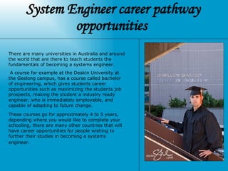 System Engineer career pathway opportunities  There are many universities in Australia and around the world that are there to teach students the fundamentals of becoming a systems engineer. A course for example at the Deakin University at the Geelong campus, has a course called bachelor of engineering, which gives students career opportunities such as maximizing the students job prospects, making the student a industry ready engineer,  who is immediately employable, and capable of adapting to future change.  These courses go for approximately 4 to 5 years, depending where you would like to complete your schooling, there are many other countries that will have career opportunities for people wishing to further their studies in becoming a systems engineer.   