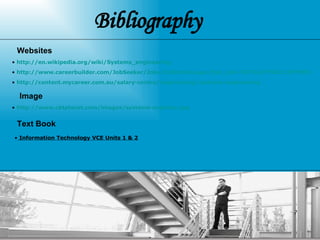Bibliography  http://www.careerbuilder.com/JobSeeker/Jobs/JobDetails.aspx?job_did=J3F7KL6YY0G1CZYRNP2 http://en.wikipedia.org/wiki/Systems_engineering http://content.mycareer.com.au/salary-centre/engineering/systems-engineering Websites  Image  http://www.cbtplanet.com/images/systems-engineer.jpg Text Book  Information Technology VCE Units 1 & 2   