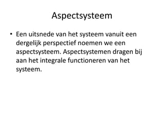 Aspectsysteem
• Een uitsnede van het systeem vanuit een
  dergelijk perspectief noemen we een
  aspectsysteem. Aspectsystemen dragen bij
  aan het integrale functioneren van het
  systeem.
 