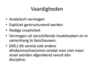 Vaardigheden
• Analytisch vermogen
• Expliciet gestructureerd werken
• Nodige creativiteit
• Vermogen uit verschillende invalshoeken en in
  samenhang te beschouwen.
• (MS:) dit vereist ook andere
  afrekenmechanismen omdat men niet meer
  moet worden afgerekend vanuit één
  discipline.
 