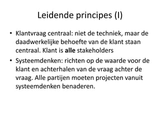 Leidende principes (I)
• Klantvraag centraal: niet de techniek, maar de
  daadwerkelijke behoefte van de klant staan
  centraal. Klant is alle stakeholders
• Systeemdenken: richten op de waarde voor de
  klant en achterhalen van de vraag achter de
  vraag. Alle partijen moeten projecten vanuit
  systeemdenken benaderen.
 