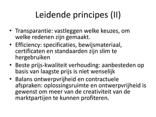 Leidende principes (II)
• Transparantie: vastleggen welke keuzes, om
  welke redenen zijn gemaakt.
• Efficiency: specificaties, bewijsmateriaal,
  certificaten en standaarden zijn slim te
  hergebruiken
• Beste prijs-kwaliteit verhouding: aanbesteden op
  basis van laagste prijs is niet wenselijk
• Balans ontwerpvrijheid en contractuele
  afspraken: oplossingsruimte en ontwerpvrijheid is
  gewenst om meer van de creativiteit van de
  marktpartijen te kunnen profiteren.
 