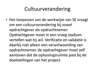 Cultuurverandering
• Het toepassen van de werkwijze van SE vraagt
  om een cultuurverandering bij zowel
  opdrachtgever als opdrachtnemer.
  Opdrachtgever moet in een vroeg stadium
  vertellen wat hij wil. Verificatie en validatie is
  daarbij niet alleen een verantwoording van
  opdrachtnemer, de opdrachtgever moet zelf
  aantonen dat de oplossingsruimte past bij de
  doelstellingen van het project.
 