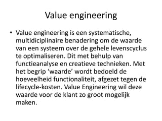 Value engineering
• Value engineering is een systematische,
  multidiciplinaire benadering om de waarde
  van een systeem over de gehele levenscyclus
  te optimaliseren. Dit met behulp van
  functieanalyse en creatieve technieken. Met
  het begrip ‘waarde’ wordt bedoeld de
  hoeveelheid functionaliteit, afgezet tegen de
  lifecycle-kosten. Value Engineering wil deze
  waarde voor de klant zo groot mogelijk
  maken.
 