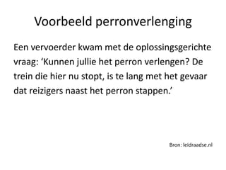 Voorbeeld perronverlenging
Een vervoerder kwam met de oplossingsgerichte
vraag: ‘Kunnen jullie het perron verlengen? De
trein die hier nu stopt, is te lang met het gevaar
dat reizigers naast het perron stappen.’




                                       Bron: leidraadse.nl
 