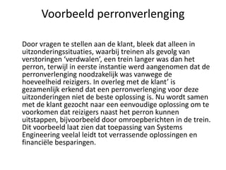 Voorbeeld perronverlenging

Door vragen te stellen aan de klant, bleek dat alleen in
uitzonderingssituaties, waarbij treinen als gevolg van
verstoringen ‘verdwalen’, een trein langer was dan het
perron, terwijl in eerste instantie werd aangenomen dat de
perronverlenging noodzakelijk was vanwege de
hoeveelheid reizigers. In overleg met de klant’ is
gezamenlijk erkend dat een perronverlenging voor deze
uitzonderingen niet de beste oplossing is. Nu wordt samen
met de klant gezocht naar een eenvoudige oplossing om te
voorkomen dat reizigers naast het perron kunnen
uitstappen, bijvoorbeeld door omroepberichten in de trein.
Dit voorbeeld laat zien dat toepassing van Systems
Engineering veelal leidt tot verrassende oplossingen en
financiële besparingen.
 