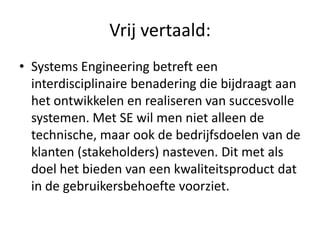 Vrij vertaald:
• Systems Engineering betreft een
  interdisciplinaire benadering die bijdraagt aan
  het ontwikkelen en realiseren van succesvolle
  systemen. Met SE wil men niet alleen de
  technische, maar ook de bedrijfsdoelen van de
  klanten (stakeholders) nasteven. Dit met als
  doel het bieden van een kwaliteitsproduct dat
  in de gebruikersbehoefte voorziet.
 