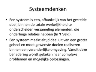 Systeemdenken
• Een systeem is een, afhankelijk van het gestelde
  doel, binnen de totale werkelijkheid te
  onderscheiden verzameling elementen, die
  onderlinge relaties hebben (In ‘t Veld).
• Een systeem maakt altijd deel uit van een groter
  geheel en moet gewenste doelen realiseren
  binnen een veranderlijke omgeving. Vanuit deze
  benadering wordt gekeken naar complexe
  problemen en mogelijke oplossingen.
 