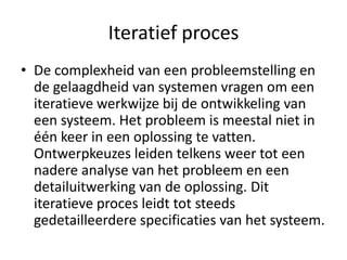 Iteratief proces
• De complexheid van een probleemstelling en
  de gelaagdheid van systemen vragen om een
  iteratieve werkwijze bij de ontwikkeling van
  een systeem. Het probleem is meestal niet in
  één keer in een oplossing te vatten.
  Ontwerpkeuzes leiden telkens weer tot een
  nadere analyse van het probleem en een
  detailuitwerking van de oplossing. Dit
  iteratieve proces leidt tot steeds
  gedetailleerdere specificaties van het systeem.
 
