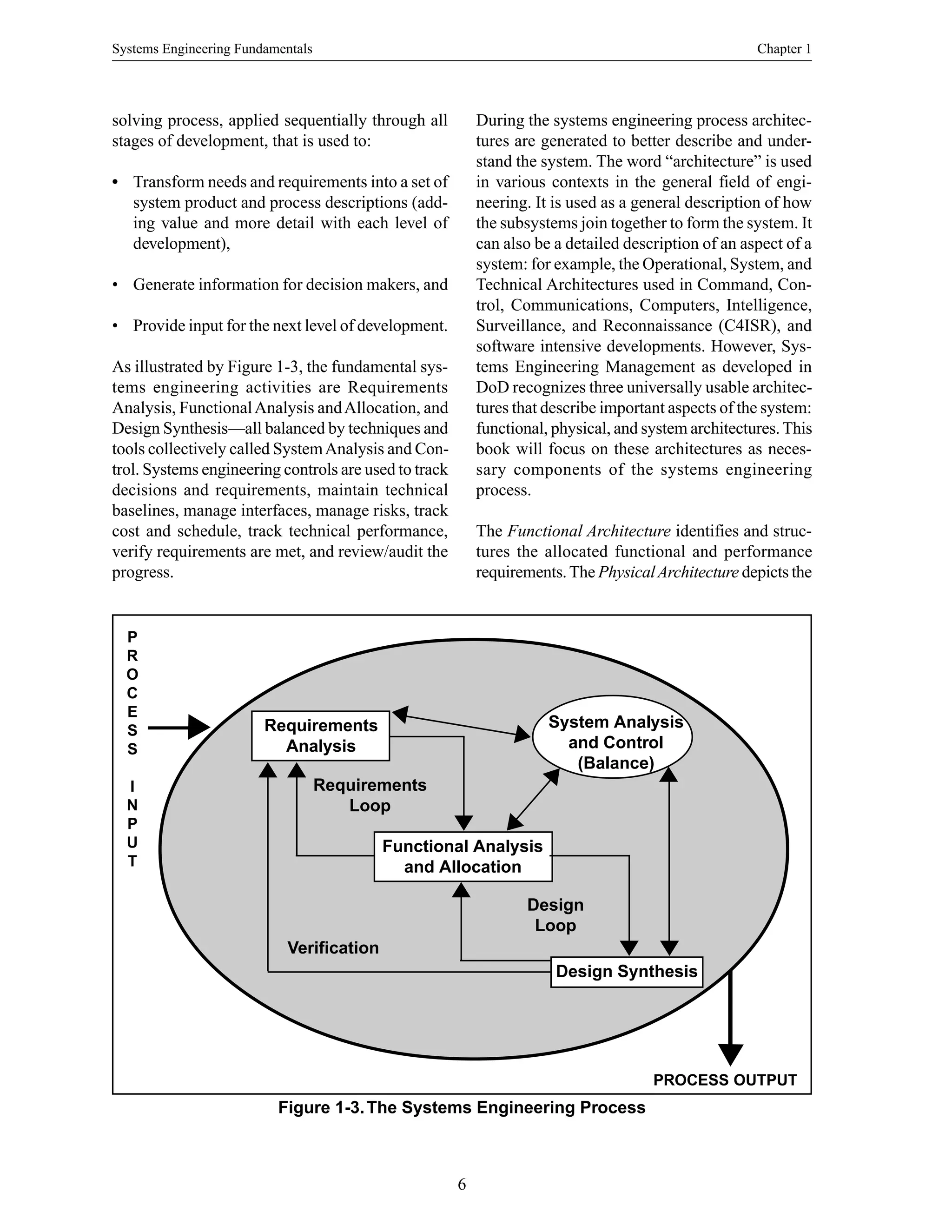 Systems Engineering Fundamentals Chapter 1
6
Figure 1-3.The Systems Engineering Process
solving process, applied sequentially through all
stages of development, that is used to:
• Transform needs and requirements into a set of
system product and process descriptions (add-
ing value and more detail with each level of
development),
• Generate information for decision makers, and
• Provide input for the next level of development.
As illustrated by Figure 1-3, the fundamental sys-
tems engineering activities are Requirements
Analysis, FunctionalAnalysis andAllocation, and
Design Synthesis—all balanced by techniques and
tools collectively called SystemAnalysis and Con-
trol. Systems engineering controls are used to track
decisions and requirements, maintain technical
baselines, manage interfaces, manage risks, track
cost and schedule, track technical performance,
verify requirements are met, and review/audit the
progress.
During the systems engineering process architec-
tures are generated to better describe and under-
stand the system. The word “architecture” is used
in various contexts in the general field of engi-
neering. It is used as a general description of how
the subsystems join together to form the system. It
can also be a detailed description of an aspect of a
system: for example, the Operational, System, and
Technical Architectures used in Command, Con-
trol, Communications, Computers, Intelligence,
Surveillance, and Reconnaissance (C4ISR), and
software intensive developments. However, Sys-
tems Engineering Management as developed in
DoD recognizes three universally usable architec-
tures that describe important aspects of the system:
functional, physical, and system architectures.This
book will focus on these architectures as neces-
sary components of the systems engineering
process.
The Functional Architecture identifies and struc-
tures the allocated functional and performance
requirements.The PhysicalArchitecture depicts the
PROCESS OUTPUT
P
R
O
C
E
S
S
I
N
P
U
T
Requirements
Analysis
Requirements
Loop
Verification
Design
Loop
Functional Analysis
and Allocation
Design Synthesis
System Analysis
and Control
(Balance)
 
