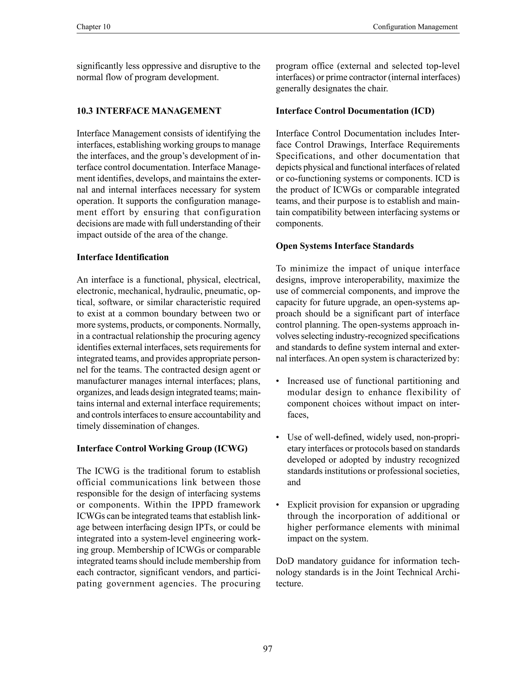 Chapter 10 Configuration Management
97
significantly less oppressive and disruptive to the
normal flow of program development.
10.3 INTERFACE MANAGEMENT
Interface Management consists of identifying the
interfaces, establishing working groups to manage
the interfaces, and the group’s development of in-
terface control documentation. Interface Manage-
ment identifies, develops, and maintains the exter-
nal and internal interfaces necessary for system
operation. It supports the configuration manage-
ment effort by ensuring that configuration
decisions are made with full understanding of their
impact outside of the area of the change.
Interface Identification
An interface is a functional, physical, electrical,
electronic, mechanical, hydraulic, pneumatic, op-
tical, software, or similar characteristic required
to exist at a common boundary between two or
more systems, products, or components. Normally,
in a contractual relationship the procuring agency
identifies external interfaces, sets requirements for
integrated teams, and provides appropriate person-
nel for the teams. The contracted design agent or
manufacturer manages internal interfaces; plans,
organizes, and leads design integrated teams; main-
tains internal and external interface requirements;
and controls interfaces to ensure accountability and
timely dissemination of changes.
Interface Control Working Group (ICWG)
The ICWG is the traditional forum to establish
official communications link between those
responsible for the design of interfacing systems
or components. Within the IPPD framework
ICWGs can be integrated teams that establish link-
age between interfacing design IPTs, or could be
integrated into a system-level engineering work-
ing group. Membership of ICWGs or comparable
integrated teams should include membership from
each contractor, significant vendors, and partici-
pating government agencies. The procuring
program office (external and selected top-level
interfaces) or prime contractor (internal interfaces)
generally designates the chair.
Interface Control Documentation (ICD)
Interface Control Documentation includes Inter-
face Control Drawings, Interface Requirements
Specifications, and other documentation that
depicts physical and functional interfaces of related
or co-functioning systems or components. ICD is
the product of ICWGs or comparable integrated
teams, and their purpose is to establish and main-
tain compatibility between interfacing systems or
components.
Open Systems Interface Standards
To minimize the impact of unique interface
designs, improve interoperability, maximize the
use of commercial components, and improve the
capacity for future upgrade, an open-systems ap-
proach should be a significant part of interface
control planning. The open-systems approach in-
volves selecting industry-recognized specifications
and standards to define system internal and exter-
nal interfaces.An open system is characterized by:
• Increased use of functional partitioning and
modular design to enhance flexibility of
component choices without impact on inter-
faces,
• Use of well-defined, widely used, non-propri-
etary interfaces or protocols based on standards
developed or adopted by industry recognized
standards institutions or professional societies,
and
• Explicit provision for expansion or upgrading
through the incorporation of additional or
higher performance elements with minimal
impact on the system.
DoD mandatory guidance for information tech-
nology standards is in the Joint Technical Archi-
tecture.
 
