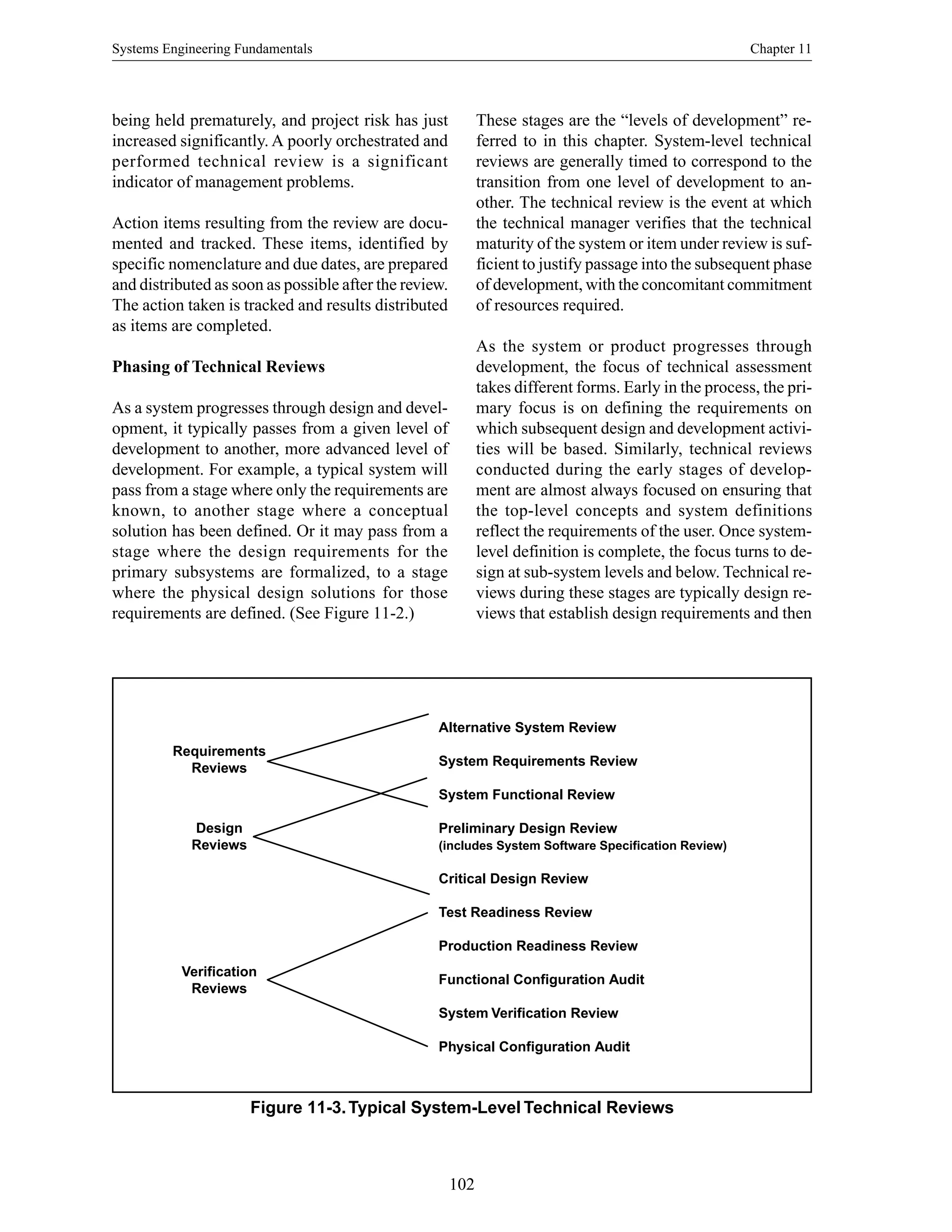 Systems Engineering Fundamentals Chapter 11
102
being held prematurely, and project risk has just
increased significantly. A poorly orchestrated and
performed technical review is a significant
indicator of management problems.
Action items resulting from the review are docu-
mented and tracked. These items, identified by
specific nomenclature and due dates, are prepared
and distributed as soon as possible after the review.
The action taken is tracked and results distributed
as items are completed.
Phasing of Technical Reviews
As a system progresses through design and devel-
opment, it typically passes from a given level of
development to another, more advanced level of
development. For example, a typical system will
pass from a stage where only the requirements are
known, to another stage where a conceptual
solution has been defined. Or it may pass from a
stage where the design requirements for the
primary subsystems are formalized, to a stage
where the physical design solutions for those
requirements are defined. (See Figure 11-2.)
These stages are the “levels of development” re-
ferred to in this chapter. System-level technical
reviews are generally timed to correspond to the
transition from one level of development to an-
other. The technical review is the event at which
the technical manager verifies that the technical
maturity of the system or item under review is suf-
ficient to justify passage into the subsequent phase
of development, with the concomitant commitment
of resources required.
As the system or product progresses through
development, the focus of technical assessment
takes different forms. Early in the process, the pri-
mary focus is on defining the requirements on
which subsequent design and development activi-
ties will be based. Similarly, technical reviews
conducted during the early stages of develop-
ment are almost always focused on ensuring that
the top-level concepts and system definitions
reflect the requirements of the user. Once system-
level definition is complete, the focus turns to de-
sign at sub-system levels and below. Technical re-
views during these stages are typically design re-
views that establish design requirements and then
Figure 11-3.Typical System-Level Technical Reviews
Requirements
Reviews
Design
Reviews
Verification
Reviews
Alternative System Review
System Requirements Review
System Functional Review
Preliminary Design Review
(includes System Software Specification Review)
Critical Design Review
Test Readiness Review
Production Readiness Review
Functional Configuration Audit
System Verification Review
Physical Configuration Audit
 