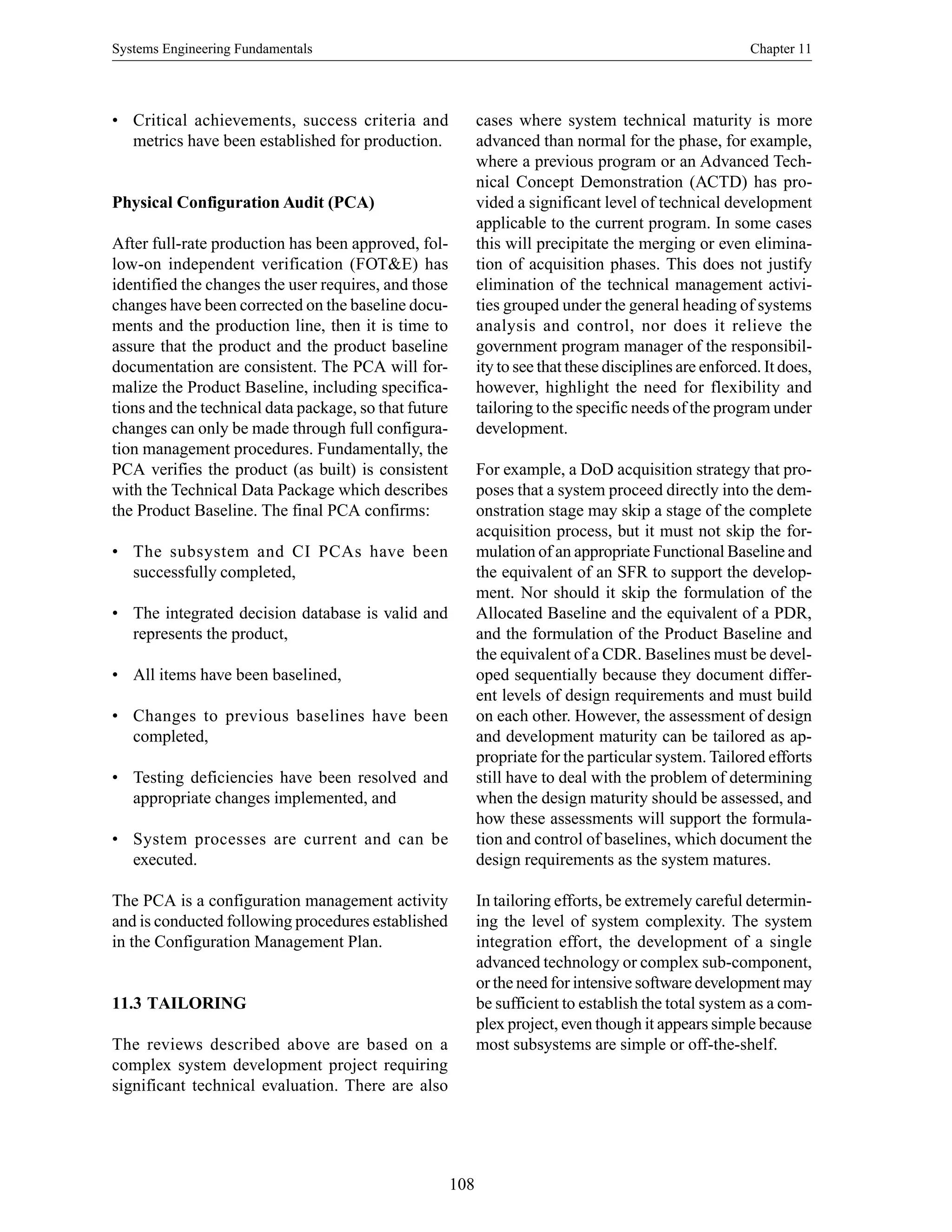 Systems Engineering Fundamentals Chapter 11
108
• Critical achievements, success criteria and
metrics have been established for production.
Physical Configuration Audit (PCA)
After full-rate production has been approved, fol-
low-on independent verification (FOT&E) has
identified the changes the user requires, and those
changes have been corrected on the baseline docu-
ments and the production line, then it is time to
assure that the product and the product baseline
documentation are consistent. The PCA will for-
malize the Product Baseline, including specifica-
tions and the technical data package, so that future
changes can only be made through full configura-
tion management procedures. Fundamentally, the
PCA verifies the product (as built) is consistent
with the Technical Data Package which describes
the Product Baseline. The final PCA confirms:
• The subsystem and CI PCAs have been
successfully completed,
• The integrated decision database is valid and
represents the product,
• All items have been baselined,
• Changes to previous baselines have been
completed,
• Testing deficiencies have been resolved and
appropriate changes implemented, and
• System processes are current and can be
executed.
The PCA is a configuration management activity
and is conducted following procedures established
in the Configuration Management Plan.
11.3 TAILORING
The reviews described above are based on a
complex system development project requiring
significant technical evaluation. There are also
cases where system technical maturity is more
advanced than normal for the phase, for example,
where a previous program or an Advanced Tech-
nical Concept Demonstration (ACTD) has pro-
vided a significant level of technical development
applicable to the current program. In some cases
this will precipitate the merging or even elimina-
tion of acquisition phases. This does not justify
elimination of the technical management activi-
ties grouped under the general heading of systems
analysis and control, nor does it relieve the
government program manager of the responsibil-
ity to see that these disciplines are enforced. It does,
however, highlight the need for flexibility and
tailoring to the specific needs of the program under
development.
For example, a DoD acquisition strategy that pro-
poses that a system proceed directly into the dem-
onstration stage may skip a stage of the complete
acquisition process, but it must not skip the for-
mulation of an appropriate Functional Baseline and
the equivalent of an SFR to support the develop-
ment. Nor should it skip the formulation of the
Allocated Baseline and the equivalent of a PDR,
and the formulation of the Product Baseline and
the equivalent of a CDR. Baselines must be devel-
oped sequentially because they document differ-
ent levels of design requirements and must build
on each other. However, the assessment of design
and development maturity can be tailored as ap-
propriate for the particular system. Tailored efforts
still have to deal with the problem of determining
when the design maturity should be assessed, and
how these assessments will support the formula-
tion and control of baselines, which document the
design requirements as the system matures.
In tailoring efforts, be extremely careful determin-
ing the level of system complexity. The system
integration effort, the development of a single
advanced technology or complex sub-component,
or the need for intensive software development may
be sufficient to establish the total system as a com-
plex project, even though it appears simple because
most subsystems are simple or off-the-shelf.
 