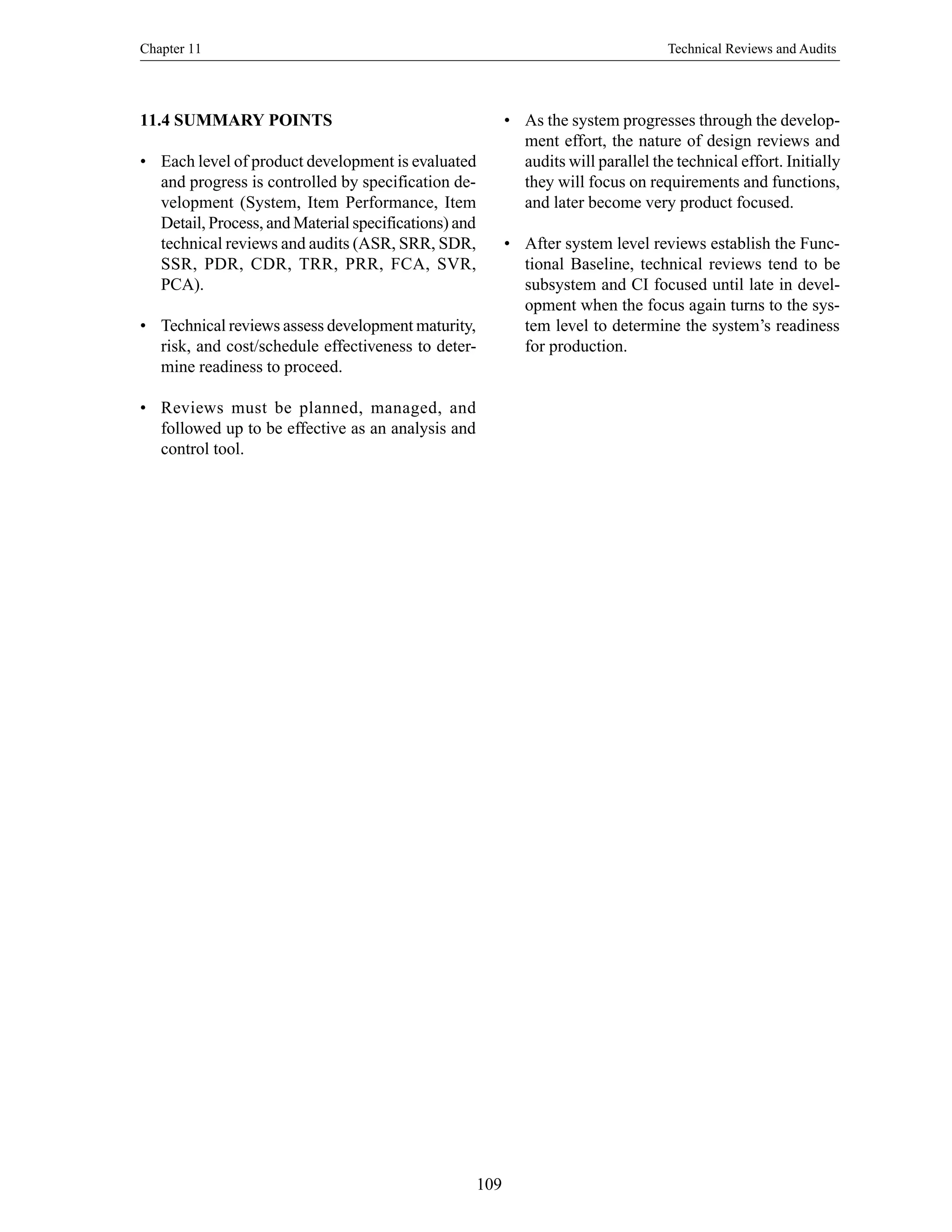 Chapter 11 Technical Reviews and Audits
109
11.4 SUMMARY POINTS
• Each level of product development is evaluated
and progress is controlled by specification de-
velopment (System, Item Performance, Item
Detail, Process, and Material specifications) and
technical reviews and audits (ASR, SRR, SDR,
SSR, PDR, CDR, TRR, PRR, FCA, SVR,
PCA).
• Technical reviews assess development maturity,
risk, and cost/schedule effectiveness to deter-
mine readiness to proceed.
• Reviews must be planned, managed, and
followed up to be effective as an analysis and
control tool.
• As the system progresses through the develop-
ment effort, the nature of design reviews and
audits will parallel the technical effort. Initially
they will focus on requirements and functions,
and later become very product focused.
• After system level reviews establish the Func-
tional Baseline, technical reviews tend to be
subsystem and CI focused until late in devel-
opment when the focus again turns to the sys-
tem level to determine the system’s readiness
for production.
 