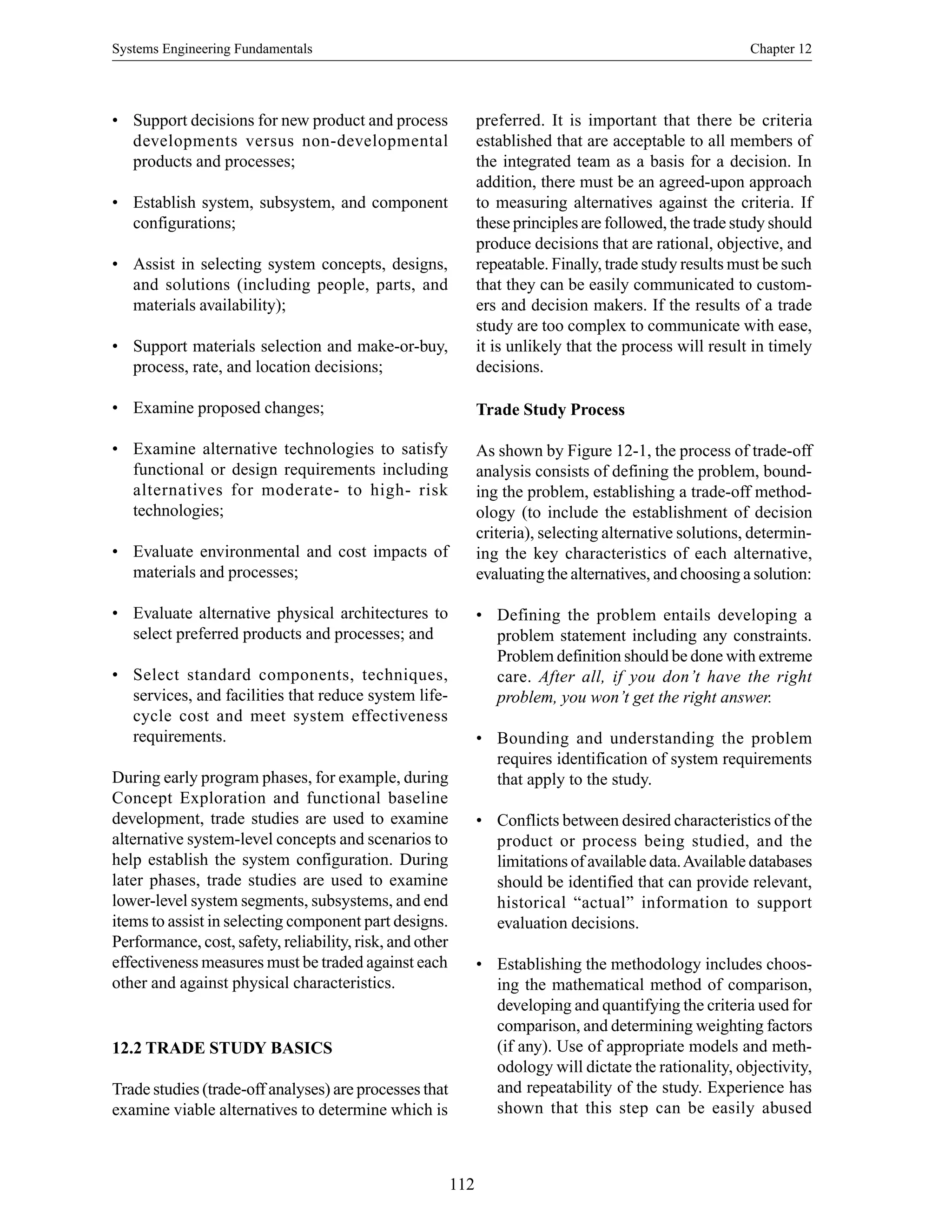 Systems Engineering Fundamentals Chapter 12
112
• Support decisions for new product and process
developments versus non-developmental
products and processes;
• Establish system, subsystem, and component
configurations;
• Assist in selecting system concepts, designs,
and solutions (including people, parts, and
materials availability);
• Support materials selection and make-or-buy,
process, rate, and location decisions;
• Examine proposed changes;
• Examine alternative technologies to satisfy
functional or design requirements including
alternatives for moderate- to high- risk
technologies;
• Evaluate environmental and cost impacts of
materials and processes;
• Evaluate alternative physical architectures to
select preferred products and processes; and
• Select standard components, techniques,
services, and facilities that reduce system life-
cycle cost and meet system effectiveness
requirements.
During early program phases, for example, during
Concept Exploration and functional baseline
development, trade studies are used to examine
alternative system-level concepts and scenarios to
help establish the system configuration. During
later phases, trade studies are used to examine
lower-level system segments, subsystems, and end
items to assist in selecting component part designs.
Performance, cost, safety, reliability, risk, and other
effectiveness measures must be traded against each
other and against physical characteristics.
12.2 TRADE STUDY BASICS
Trade studies (trade-off analyses) are processes that
examine viable alternatives to determine which is
preferred. It is important that there be criteria
established that are acceptable to all members of
the integrated team as a basis for a decision. In
addition, there must be an agreed-upon approach
to measuring alternatives against the criteria. If
these principles are followed, the trade study should
produce decisions that are rational, objective, and
repeatable. Finally, trade study results must be such
that they can be easily communicated to custom-
ers and decision makers. If the results of a trade
study are too complex to communicate with ease,
it is unlikely that the process will result in timely
decisions.
Trade Study Process
As shown by Figure 12-1, the process of trade-off
analysis consists of defining the problem, bound-
ing the problem, establishing a trade-off method-
ology (to include the establishment of decision
criteria), selecting alternative solutions, determin-
ing the key characteristics of each alternative,
evaluating the alternatives, and choosing a solution:
• Defining the problem entails developing a
problem statement including any constraints.
Problem definition should be done with extreme
care. After all, if you don’t have the right
problem, you won’t get the right answer.
• Bounding and understanding the problem
requires identification of system requirements
that apply to the study.
• Conflicts between desired characteristics of the
product or process being studied, and the
limitations of available data.Available databases
should be identified that can provide relevant,
historical “actual” information to support
evaluation decisions.
• Establishing the methodology includes choos-
ing the mathematical method of comparison,
developing and quantifying the criteria used for
comparison, and determining weighting factors
(if any). Use of appropriate models and meth-
odology will dictate the rationality, objectivity,
and repeatability of the study. Experience has
shown that this step can be easily abused
 