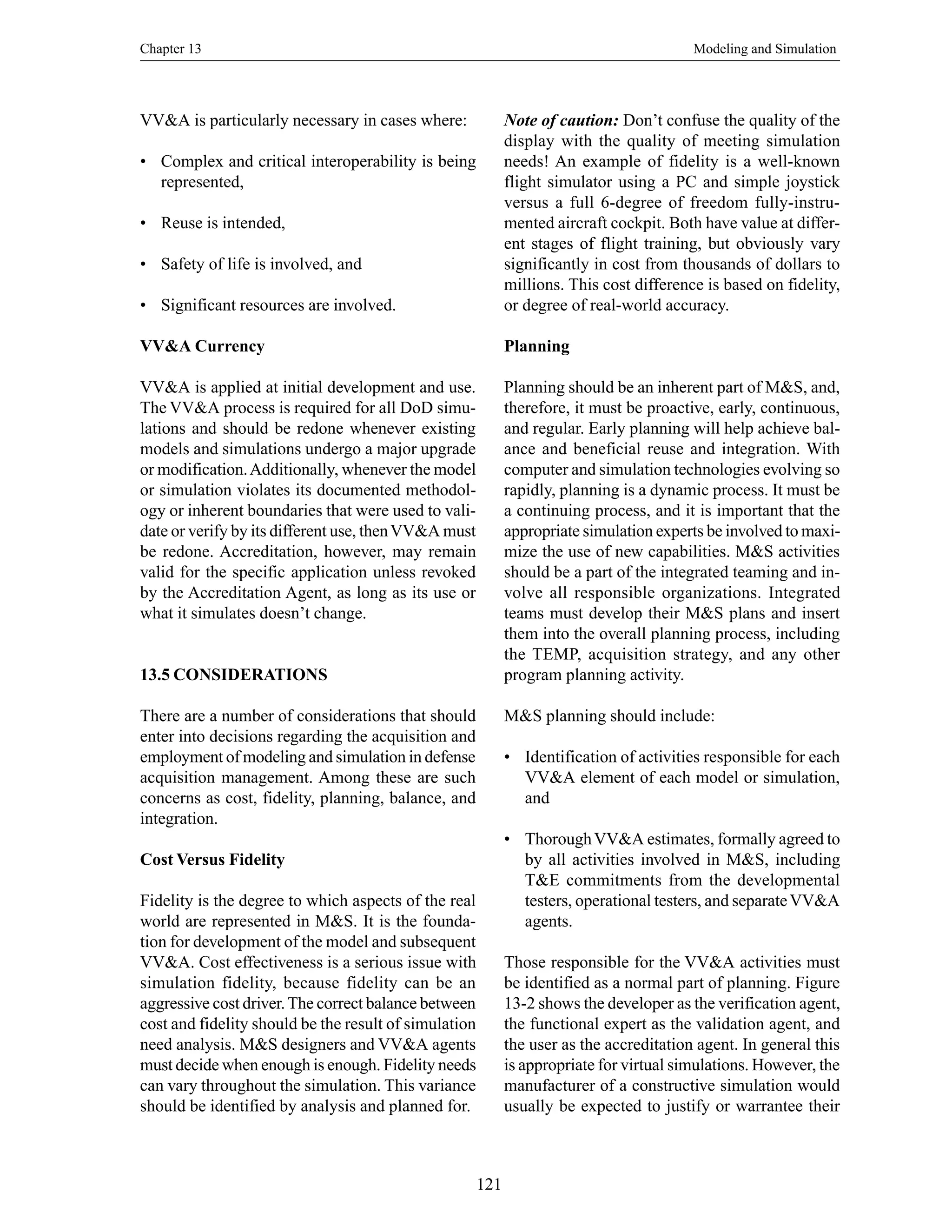 Chapter 13 Modeling and Simulation
121
VV&A is particularly necessary in cases where:
• Complex and critical interoperability is being
represented,
• Reuse is intended,
• Safety of life is involved, and
• Significant resources are involved.
VV&A Currency
VV&A is applied at initial development and use.
The VV&A process is required for all DoD simu-
lations and should be redone whenever existing
models and simulations undergo a major upgrade
or modification.Additionally, whenever the model
or simulation violates its documented methodol-
ogy or inherent boundaries that were used to vali-
date or verify by its different use, thenVV&A must
be redone. Accreditation, however, may remain
valid for the specific application unless revoked
by the Accreditation Agent, as long as its use or
what it simulates doesn’t change.
13.5 CONSIDERATIONS
There are a number of considerations that should
enter into decisions regarding the acquisition and
employment of modeling and simulation in defense
acquisition management. Among these are such
concerns as cost, fidelity, planning, balance, and
integration.
Cost Versus Fidelity
Fidelity is the degree to which aspects of the real
world are represented in M&S. It is the founda-
tion for development of the model and subsequent
VV&A. Cost effectiveness is a serious issue with
simulation fidelity, because fidelity can be an
aggressive cost driver.The correct balance between
cost and fidelity should be the result of simulation
need analysis. M&S designers and VV&A agents
must decide when enough is enough. Fidelity needs
can vary throughout the simulation. This variance
should be identified by analysis and planned for.
Note of caution: Don’t confuse the quality of the
display with the quality of meeting simulation
needs! An example of fidelity is a well-known
flight simulator using a PC and simple joystick
versus a full 6-degree of freedom fully-instru-
mented aircraft cockpit. Both have value at differ-
ent stages of flight training, but obviously vary
significantly in cost from thousands of dollars to
millions. This cost difference is based on fidelity,
or degree of real-world accuracy.
Planning
Planning should be an inherent part of M&S, and,
therefore, it must be proactive, early, continuous,
and regular. Early planning will help achieve bal-
ance and beneficial reuse and integration. With
computer and simulation technologies evolving so
rapidly, planning is a dynamic process. It must be
a continuing process, and it is important that the
appropriate simulation experts be involved to maxi-
mize the use of new capabilities. M&S activities
should be a part of the integrated teaming and in-
volve all responsible organizations. Integrated
teams must develop their M&S plans and insert
them into the overall planning process, including
the TEMP, acquisition strategy, and any other
program planning activity.
M&S planning should include:
• Identification of activities responsible for each
VV&A element of each model or simulation,
and
• ThoroughVV&A estimates, formally agreed to
by all activities involved in M&S, including
T&E commitments from the developmental
testers, operational testers, and separateVV&A
agents.
Those responsible for the VV&A activities must
be identified as a normal part of planning. Figure
13-2 shows the developer as the verification agent,
the functional expert as the validation agent, and
the user as the accreditation agent. In general this
is appropriate for virtual simulations. However, the
manufacturer of a constructive simulation would
usually be expected to justify or warrantee their
 