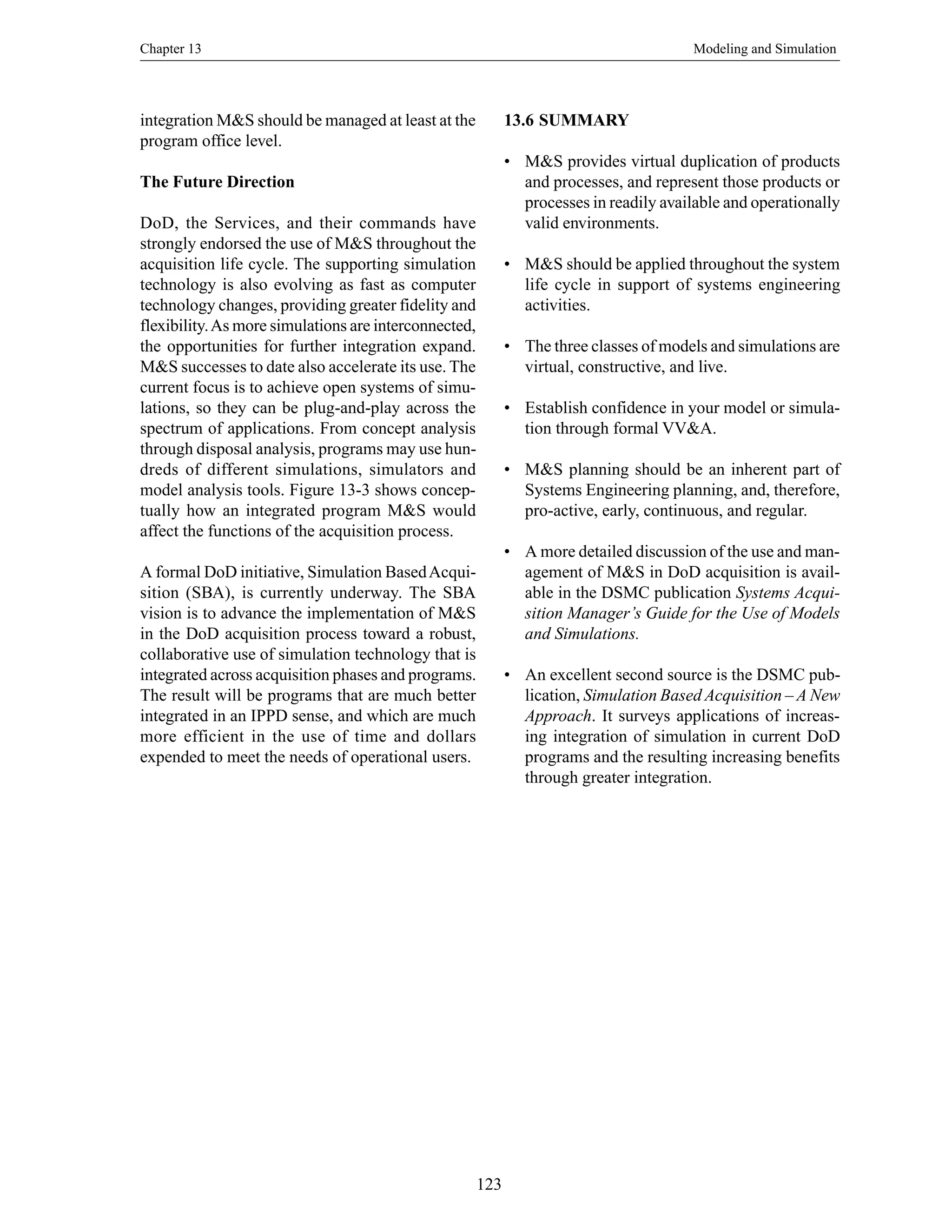 Chapter 13 Modeling and Simulation
123
integration M&S should be managed at least at the
program office level.
The Future Direction
DoD, the Services, and their commands have
strongly endorsed the use of M&S throughout the
acquisition life cycle. The supporting simulation
technology is also evolving as fast as computer
technology changes, providing greater fidelity and
flexibility.As more simulations are interconnected,
the opportunities for further integration expand.
M&S successes to date also accelerate its use. The
current focus is to achieve open systems of simu-
lations, so they can be plug-and-play across the
spectrum of applications. From concept analysis
through disposal analysis, programs may use hun-
dreds of different simulations, simulators and
model analysis tools. Figure 13-3 shows concep-
tually how an integrated program M&S would
affect the functions of the acquisition process.
A formal DoD initiative, Simulation BasedAcqui-
sition (SBA), is currently underway. The SBA
vision is to advance the implementation of M&S
in the DoD acquisition process toward a robust,
collaborative use of simulation technology that is
integrated across acquisition phases and programs.
The result will be programs that are much better
integrated in an IPPD sense, and which are much
more efficient in the use of time and dollars
expended to meet the needs of operational users.
13.6 SUMMARY
• M&S provides virtual duplication of products
and processes, and represent those products or
processes in readily available and operationally
valid environments.
• M&S should be applied throughout the system
life cycle in support of systems engineering
activities.
• The three classes of models and simulations are
virtual, constructive, and live.
• Establish confidence in your model or simula-
tion through formal VV&A.
• M&S planning should be an inherent part of
Systems Engineering planning, and, therefore,
pro-active, early, continuous, and regular.
• A more detailed discussion of the use and man-
agement of M&S in DoD acquisition is avail-
able in the DSMC publication Systems Acqui-
sition Manager’s Guide for the Use of Models
and Simulations.
• An excellent second source is the DSMC pub-
lication, Simulation Based Acquisition – A New
Approach. It surveys applications of increas-
ing integration of simulation in current DoD
programs and the resulting increasing benefits
through greater integration.
 