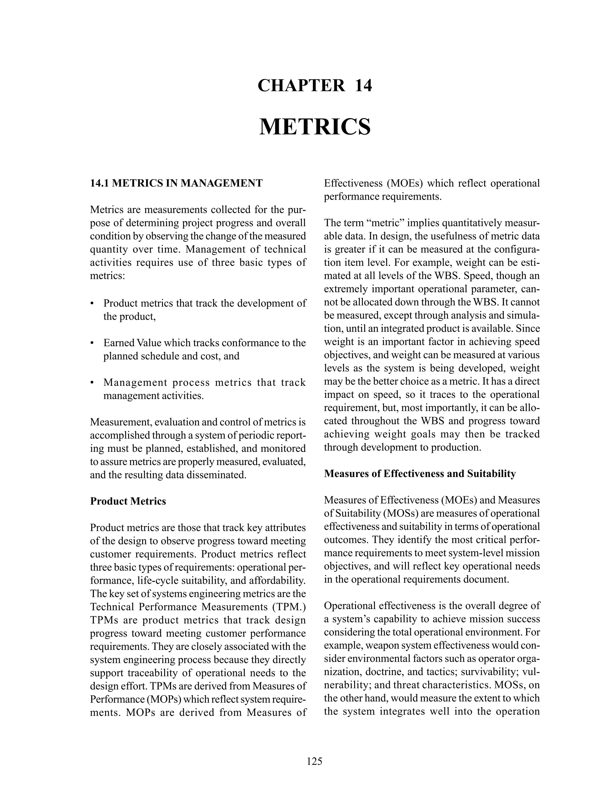 Chapter 14 Metrics
125
CHAPTER 14
METRICS
Effectiveness (MOEs) which reflect operational
performance requirements.
The term “metric” implies quantitatively measur-
able data. In design, the usefulness of metric data
is greater if it can be measured at the configura-
tion item level. For example, weight can be esti-
mated at all levels of the WBS. Speed, though an
extremely important operational parameter, can-
not be allocated down through the WBS. It cannot
be measured, except through analysis and simula-
tion, until an integrated product is available. Since
weight is an important factor in achieving speed
objectives, and weight can be measured at various
levels as the system is being developed, weight
may be the better choice as a metric. It has a direct
impact on speed, so it traces to the operational
requirement, but, most importantly, it can be allo-
cated throughout the WBS and progress toward
achieving weight goals may then be tracked
through development to production.
Measures of Effectiveness and Suitability
Measures of Effectiveness (MOEs) and Measures
of Suitability (MOSs) are measures of operational
effectiveness and suitability in terms of operational
outcomes. They identify the most critical perfor-
mance requirements to meet system-level mission
objectives, and will reflect key operational needs
in the operational requirements document.
Operational effectiveness is the overall degree of
a system’s capability to achieve mission success
considering the total operational environment. For
example, weapon system effectiveness would con-
sider environmental factors such as operator orga-
nization, doctrine, and tactics; survivability; vul-
nerability; and threat characteristics. MOSs, on
the other hand, would measure the extent to which
the system integrates well into the operation
14.1 METRICS IN MANAGEMENT
Metrics are measurements collected for the pur-
pose of determining project progress and overall
condition by observing the change of the measured
quantity over time. Management of technical
activities requires use of three basic types of
metrics:
• Product metrics that track the development of
the product,
• Earned Value which tracks conformance to the
planned schedule and cost, and
• Management process metrics that track
management activities.
Measurement, evaluation and control of metrics is
accomplished through a system of periodic report-
ing must be planned, established, and monitored
to assure metrics are properly measured, evaluated,
and the resulting data disseminated.
Product Metrics
Product metrics are those that track key attributes
of the design to observe progress toward meeting
customer requirements. Product metrics reflect
three basic types of requirements: operational per-
formance, life-cycle suitability, and affordability.
The key set of systems engineering metrics are the
Technical Performance Measurements (TPM.)
TPMs are product metrics that track design
progress toward meeting customer performance
requirements. They are closely associated with the
system engineering process because they directly
support traceability of operational needs to the
design effort. TPMs are derived from Measures of
Performance (MOPs) which reflect system require-
ments. MOPs are derived from Measures of
 