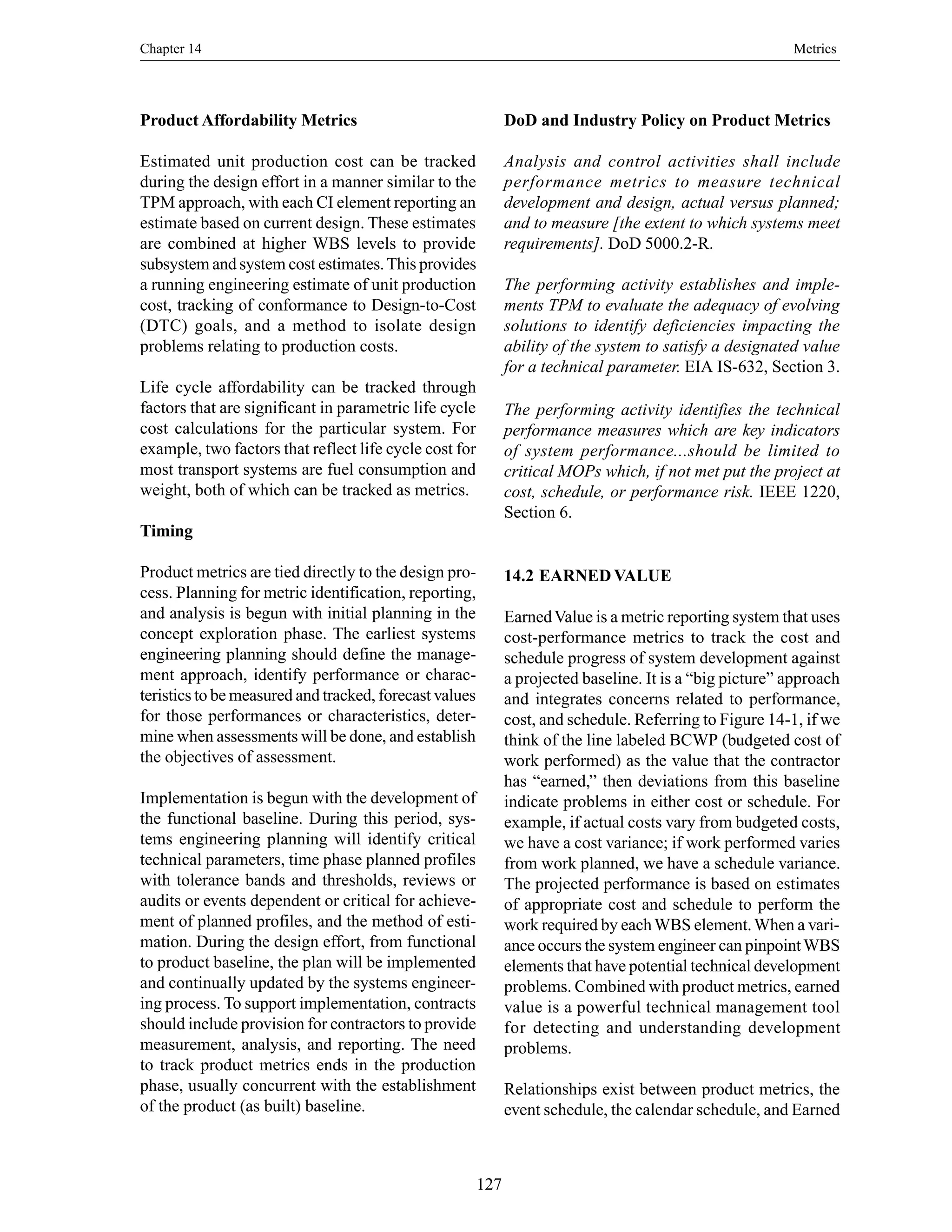 Chapter 14 Metrics
127
Product Affordability Metrics
Estimated unit production cost can be tracked
during the design effort in a manner similar to the
TPM approach, with each CI element reporting an
estimate based on current design. These estimates
are combined at higher WBS levels to provide
subsystem and system cost estimates.This provides
a running engineering estimate of unit production
cost, tracking of conformance to Design-to-Cost
(DTC) goals, and a method to isolate design
problems relating to production costs.
Life cycle affordability can be tracked through
factors that are significant in parametric life cycle
cost calculations for the particular system. For
example, two factors that reflect life cycle cost for
most transport systems are fuel consumption and
weight, both of which can be tracked as metrics.
Timing
Product metrics are tied directly to the design pro-
cess. Planning for metric identification, reporting,
and analysis is begun with initial planning in the
concept exploration phase. The earliest systems
engineering planning should define the manage-
ment approach, identify performance or charac-
teristics to be measured and tracked, forecast values
for those performances or characteristics, deter-
mine when assessments will be done, and establish
the objectives of assessment.
Implementation is begun with the development of
the functional baseline. During this period, sys-
tems engineering planning will identify critical
technical parameters, time phase planned profiles
with tolerance bands and thresholds, reviews or
audits or events dependent or critical for achieve-
ment of planned profiles, and the method of esti-
mation. During the design effort, from functional
to product baseline, the plan will be implemented
and continually updated by the systems engineer-
ing process. To support implementation, contracts
should include provision for contractors to provide
measurement, analysis, and reporting. The need
to track product metrics ends in the production
phase, usually concurrent with the establishment
of the product (as built) baseline.
DoD and Industry Policy on Product Metrics
Analysis and control activities shall include
performance metrics to measure technical
development and design, actual versus planned;
and to measure [the extent to which systems meet
requirements]. DoD 5000.2-R.
The performing activity establishes and imple-
ments TPM to evaluate the adequacy of evolving
solutions to identify deficiencies impacting the
ability of the system to satisfy a designated value
for a technical parameter. EIA IS-632, Section 3.
The performing activity identifies the technical
performance measures which are key indicators
of system performance...should be limited to
critical MOPs which, if not met put the project at
cost, schedule, or performance risk. IEEE 1220,
Section 6.
14.2 EARNED VALUE
EarnedValue is a metric reporting system that uses
cost-performance metrics to track the cost and
schedule progress of system development against
a projected baseline. It is a “big picture” approach
and integrates concerns related to performance,
cost, and schedule. Referring to Figure 14-1, if we
think of the line labeled BCWP (budgeted cost of
work performed) as the value that the contractor
has “earned,” then deviations from this baseline
indicate problems in either cost or schedule. For
example, if actual costs vary from budgeted costs,
we have a cost variance; if work performed varies
from work planned, we have a schedule variance.
The projected performance is based on estimates
of appropriate cost and schedule to perform the
work required by eachWBS element.When a vari-
ance occurs the system engineer can pinpointWBS
elements that have potential technical development
problems. Combined with product metrics, earned
value is a powerful technical management tool
for detecting and understanding development
problems.
Relationships exist between product metrics, the
event schedule, the calendar schedule, and Earned
 