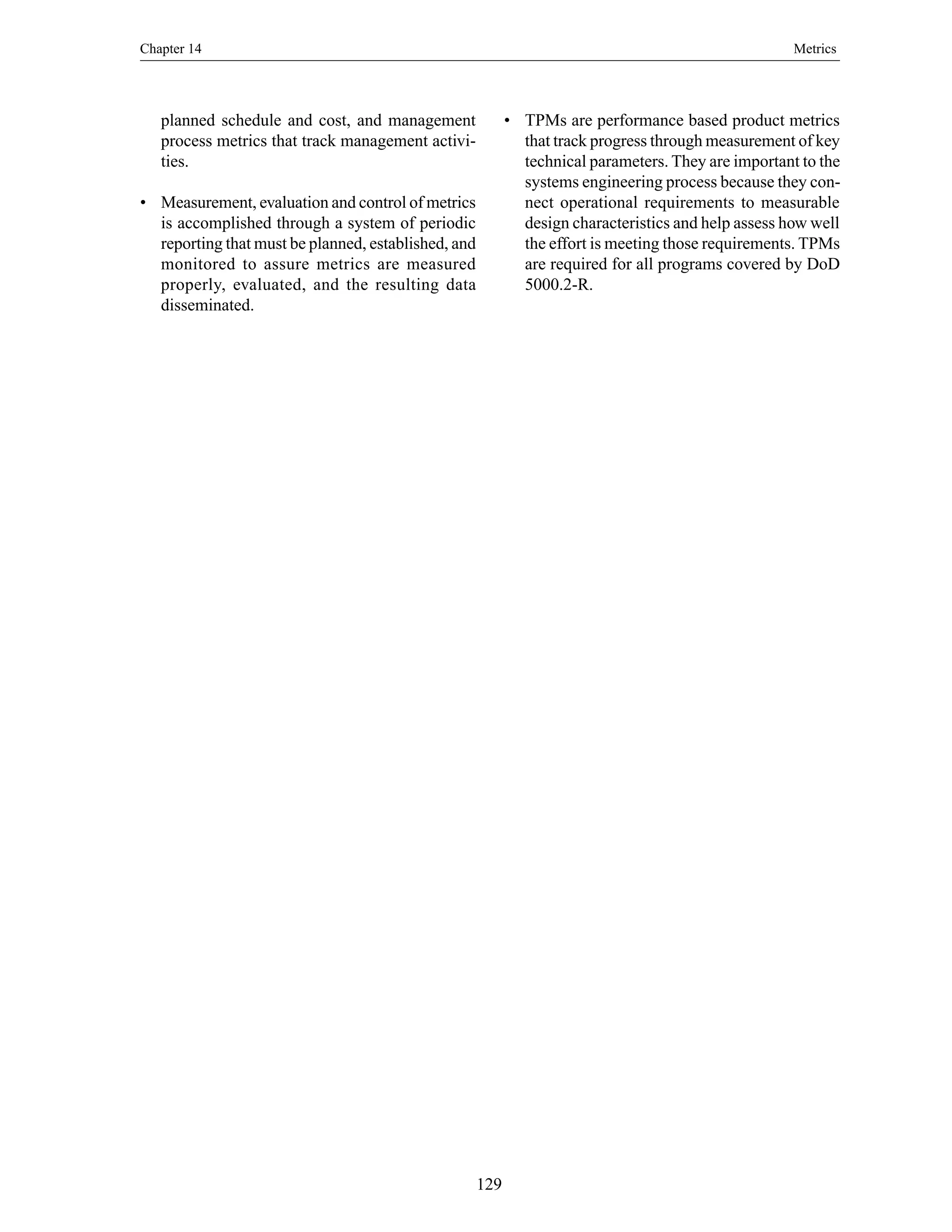 Chapter 14 Metrics
129
planned schedule and cost, and management
process metrics that track management activi-
ties.
• Measurement, evaluation and control of metrics
is accomplished through a system of periodic
reporting that must be planned, established, and
monitored to assure metrics are measured
properly, evaluated, and the resulting data
disseminated.
• TPMs are performance based product metrics
that track progress through measurement of key
technical parameters. They are important to the
systems engineering process because they con-
nect operational requirements to measurable
design characteristics and help assess how well
the effort is meeting those requirements. TPMs
are required for all programs covered by DoD
5000.2-R.
 