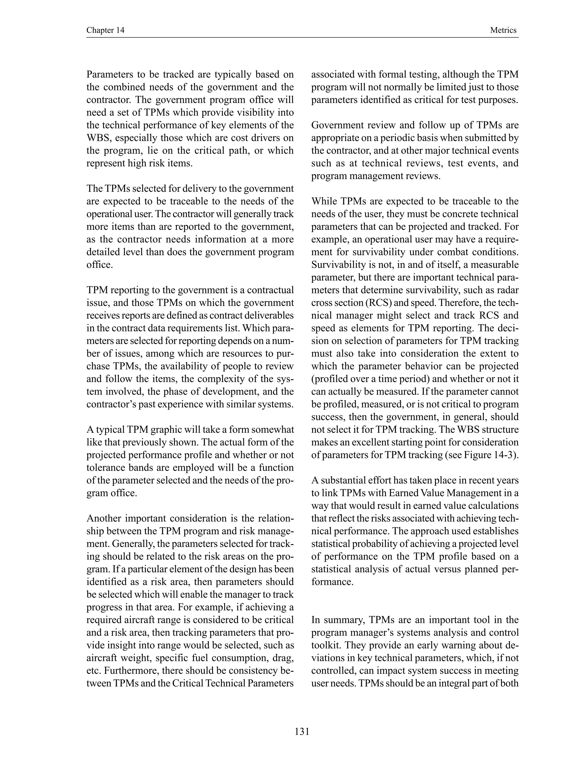 Chapter 14 Metrics
131
Parameters to be tracked are typically based on
the combined needs of the government and the
contractor. The government program office will
need a set of TPMs which provide visibility into
the technical performance of key elements of the
WBS, especially those which are cost drivers on
the program, lie on the critical path, or which
represent high risk items.
The TPMs selected for delivery to the government
are expected to be traceable to the needs of the
operational user.The contractor will generally track
more items than are reported to the government,
as the contractor needs information at a more
detailed level than does the government program
office.
TPM reporting to the government is a contractual
issue, and those TPMs on which the government
receives reports are defined as contract deliverables
in the contract data requirements list. Which para-
meters are selected for reporting depends on a num-
ber of issues, among which are resources to pur-
chase TPMs, the availability of people to review
and follow the items, the complexity of the sys-
tem involved, the phase of development, and the
contractor’s past experience with similar systems.
A typical TPM graphic will take a form somewhat
like that previously shown. The actual form of the
projected performance profile and whether or not
tolerance bands are employed will be a function
of the parameter selected and the needs of the pro-
gram office.
Another important consideration is the relation-
ship between the TPM program and risk manage-
ment. Generally, the parameters selected for track-
ing should be related to the risk areas on the pro-
gram. If a particular element of the design has been
identified as a risk area, then parameters should
be selected which will enable the manager to track
progress in that area. For example, if achieving a
required aircraft range is considered to be critical
and a risk area, then tracking parameters that pro-
vide insight into range would be selected, such as
aircraft weight, specific fuel consumption, drag,
etc. Furthermore, there should be consistency be-
tween TPMs and the Critical Technical Parameters
associated with formal testing, although the TPM
program will not normally be limited just to those
parameters identified as critical for test purposes.
Government review and follow up of TPMs are
appropriate on a periodic basis when submitted by
the contractor, and at other major technical events
such as at technical reviews, test events, and
program management reviews.
While TPMs are expected to be traceable to the
needs of the user, they must be concrete technical
parameters that can be projected and tracked. For
example, an operational user may have a require-
ment for survivability under combat conditions.
Survivability is not, in and of itself, a measurable
parameter, but there are important technical para-
meters that determine survivability, such as radar
cross section (RCS) and speed.Therefore, the tech-
nical manager might select and track RCS and
speed as elements for TPM reporting. The deci-
sion on selection of parameters for TPM tracking
must also take into consideration the extent to
which the parameter behavior can be projected
(profiled over a time period) and whether or not it
can actually be measured. If the parameter cannot
be profiled, measured, or is not critical to program
success, then the government, in general, should
not select it for TPM tracking. The WBS structure
makes an excellent starting point for consideration
of parameters for TPM tracking (see Figure 14-3).
A substantial effort has taken place in recent years
to link TPMs with Earned Value Management in a
way that would result in earned value calculations
that reflect the risks associated with achieving tech-
nical performance. The approach used establishes
statistical probability of achieving a projected level
of performance on the TPM profile based on a
statistical analysis of actual versus planned per-
formance.
In summary, TPMs are an important tool in the
program manager’s systems analysis and control
toolkit. They provide an early warning about de-
viations in key technical parameters, which, if not
controlled, can impact system success in meeting
user needs. TPMs should be an integral part of both
 