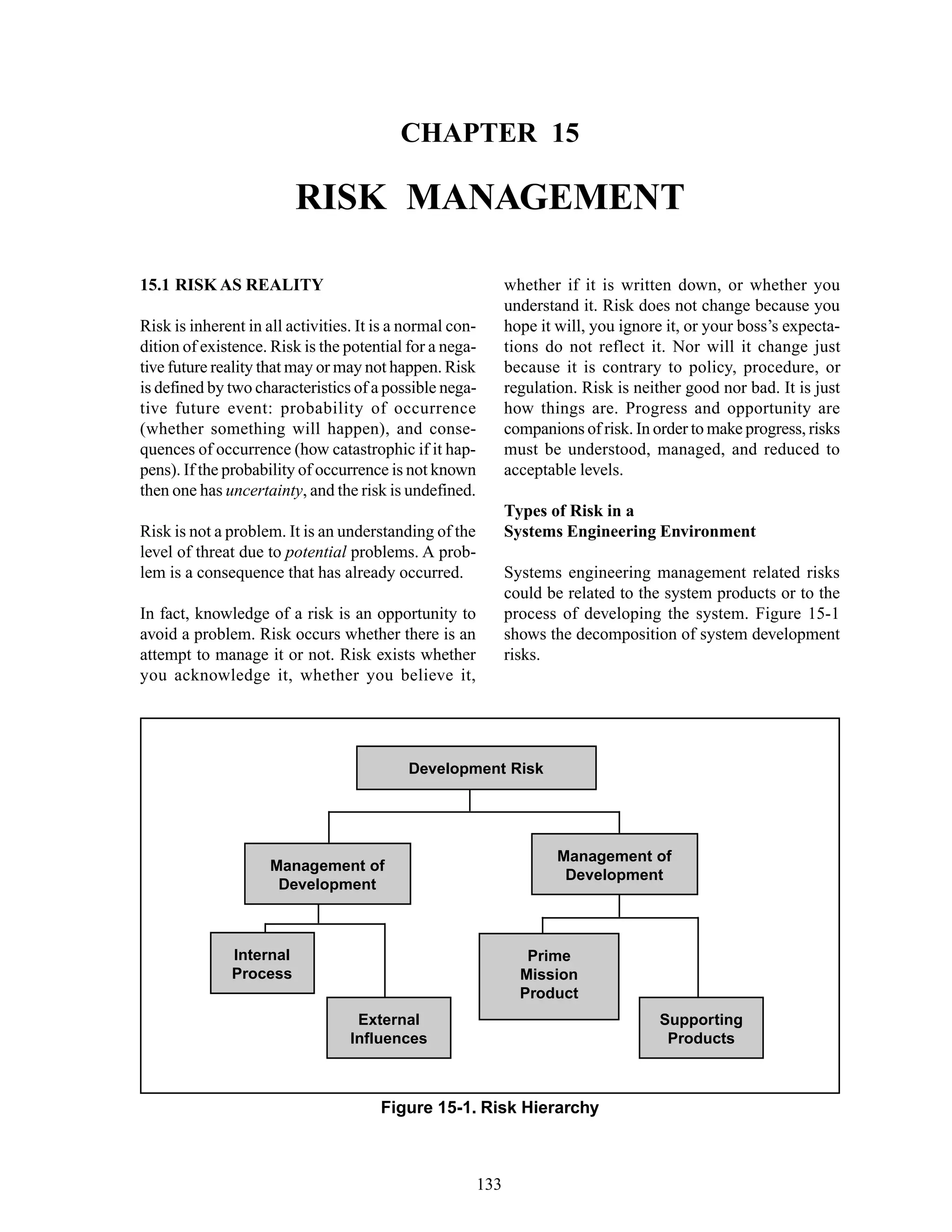 Chapter 15 Risk Management
133
Figure 15-1. Risk Hierarchy
Development Risk
Management of
Development
Management of
Development
Prime
Mission
Product
Supporting
Products
External
Influences
Internal
Process
CHAPTER 15
RISK MANAGEMENT
whether if it is written down, or whether you
understand it. Risk does not change because you
hope it will, you ignore it, or your boss’s expecta-
tions do not reflect it. Nor will it change just
because it is contrary to policy, procedure, or
regulation. Risk is neither good nor bad. It is just
how things are. Progress and opportunity are
companions of risk. In order to make progress, risks
must be understood, managed, and reduced to
acceptable levels.
Types of Risk in a
Systems Engineering Environment
Systems engineering management related risks
could be related to the system products or to the
process of developing the system. Figure 15-1
shows the decomposition of system development
risks.
15.1 RISK AS REALITY
Risk is inherent in all activities. It is a normal con-
dition of existence. Risk is the potential for a nega-
tive future reality that may or may not happen. Risk
is defined by two characteristics of a possible nega-
tive future event: probability of occurrence
(whether something will happen), and conse-
quences of occurrence (how catastrophic if it hap-
pens). If the probability of occurrence is not known
then one has uncertainty, and the risk is undefined.
Risk is not a problem. It is an understanding of the
level of threat due to potential problems. A prob-
lem is a consequence that has already occurred.
In fact, knowledge of a risk is an opportunity to
avoid a problem. Risk occurs whether there is an
attempt to manage it or not. Risk exists whether
you acknowledge it, whether you believe it,
 