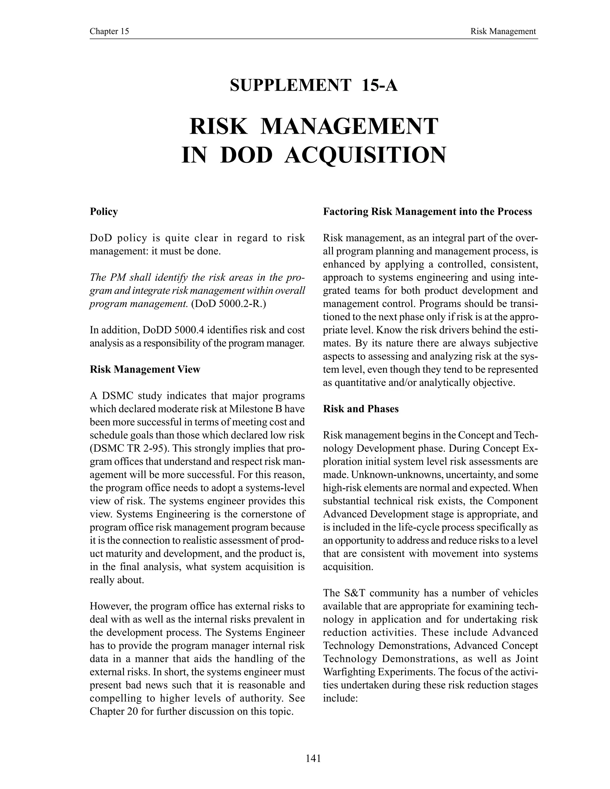 Chapter 15 Risk Management
141
SUPPLEMENT 15-A
RISK MANAGEMENT
IN DOD ACQUISITION
Factoring Risk Management into the Process
Risk management, as an integral part of the over-
all program planning and management process, is
enhanced by applying a controlled, consistent,
approach to systems engineering and using inte-
grated teams for both product development and
management control. Programs should be transi-
tioned to the next phase only if risk is at the appro-
priate level. Know the risk drivers behind the esti-
mates. By its nature there are always subjective
aspects to assessing and analyzing risk at the sys-
tem level, even though they tend to be represented
as quantitative and/or analytically objective.
Risk and Phases
Risk management begins in the Concept and Tech-
nology Development phase. During Concept Ex-
ploration initial system level risk assessments are
made. Unknown-unknowns, uncertainty, and some
high-risk elements are normal and expected.When
substantial technical risk exists, the Component
Advanced Development stage is appropriate, and
is included in the life-cycle process specifically as
an opportunity to address and reduce risks to a level
that are consistent with movement into systems
acquisition.
The S&T community has a number of vehicles
available that are appropriate for examining tech-
nology in application and for undertaking risk
reduction activities. These include Advanced
Technology Demonstrations, Advanced Concept
Technology Demonstrations, as well as Joint
Warfighting Experiments. The focus of the activi-
ties undertaken during these risk reduction stages
include:
Policy
DoD policy is quite clear in regard to risk
management: it must be done.
The PM shall identify the risk areas in the pro-
gram and integrate risk management within overall
program management. (DoD 5000.2-R.)
In addition, DoDD 5000.4 identifies risk and cost
analysis as a responsibility of the program manager.
Risk Management View
A DSMC study indicates that major programs
which declared moderate risk at Milestone B have
been more successful in terms of meeting cost and
schedule goals than those which declared low risk
(DSMC TR 2-95). This strongly implies that pro-
gram offices that understand and respect risk man-
agement will be more successful. For this reason,
the program office needs to adopt a systems-level
view of risk. The systems engineer provides this
view. Systems Engineering is the cornerstone of
program office risk management program because
it is the connection to realistic assessment of prod-
uct maturity and development, and the product is,
in the final analysis, what system acquisition is
really about.
However, the program office has external risks to
deal with as well as the internal risks prevalent in
the development process. The Systems Engineer
has to provide the program manager internal risk
data in a manner that aids the handling of the
external risks. In short, the systems engineer must
present bad news such that it is reasonable and
compelling to higher levels of authority. See
Chapter 20 for further discussion on this topic.
 