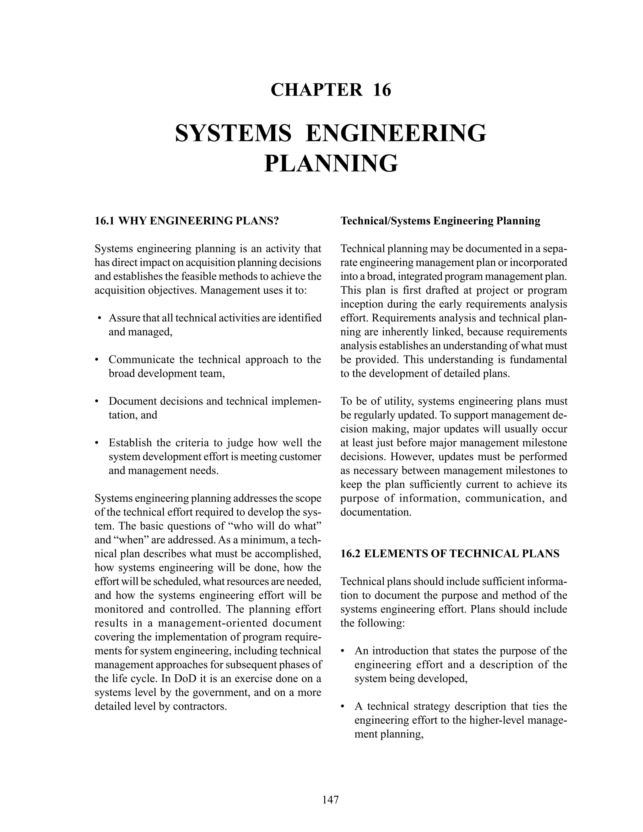 Chapter 16 Systems Engineering Planning
147
CHAPTER 16
SYSTEMS ENGINEERING
PLANNING
Technical/Systems Engineering Planning
Technical planning may be documented in a sepa-
rate engineering management plan or incorporated
into a broad, integrated program management plan.
This plan is first drafted at project or program
inception during the early requirements analysis
effort. Requirements analysis and technical plan-
ning are inherently linked, because requirements
analysis establishes an understanding of what must
be provided. This understanding is fundamental
to the development of detailed plans.
To be of utility, systems engineering plans must
be regularly updated. To support management de-
cision making, major updates will usually occur
at least just before major management milestone
decisions. However, updates must be performed
as necessary between management milestones to
keep the plan sufficiently current to achieve its
purpose of information, communication, and
documentation.
16.2 ELEMENTS OF TECHNICAL PLANS
Technical plans should include sufficient informa-
tion to document the purpose and method of the
systems engineering effort. Plans should include
the following:
• An introduction that states the purpose of the
engineering effort and a description of the
system being developed,
• A technical strategy description that ties the
engineering effort to the higher-level manage-
ment planning,
16.1 WHY ENGINEERING PLANS?
Systems engineering planning is an activity that
has direct impact on acquisition planning decisions
and establishes the feasible methods to achieve the
acquisition objectives. Management uses it to:
• Assure that all technical activities are identified
and managed,
• Communicate the technical approach to the
broad development team,
• Document decisions and technical implemen-
tation, and
• Establish the criteria to judge how well the
system development effort is meeting customer
and management needs.
Systems engineering planning addresses the scope
of the technical effort required to develop the sys-
tem. The basic questions of “who will do what”
and “when” are addressed.As a minimum, a tech-
nical plan describes what must be accomplished,
how systems engineering will be done, how the
effort will be scheduled, what resources are needed,
and how the systems engineering effort will be
monitored and controlled. The planning effort
results in a management-oriented document
covering the implementation of program require-
ments for system engineering, including technical
management approaches for subsequent phases of
the life cycle. In DoD it is an exercise done on a
systems level by the government, and on a more
detailed level by contractors.
 