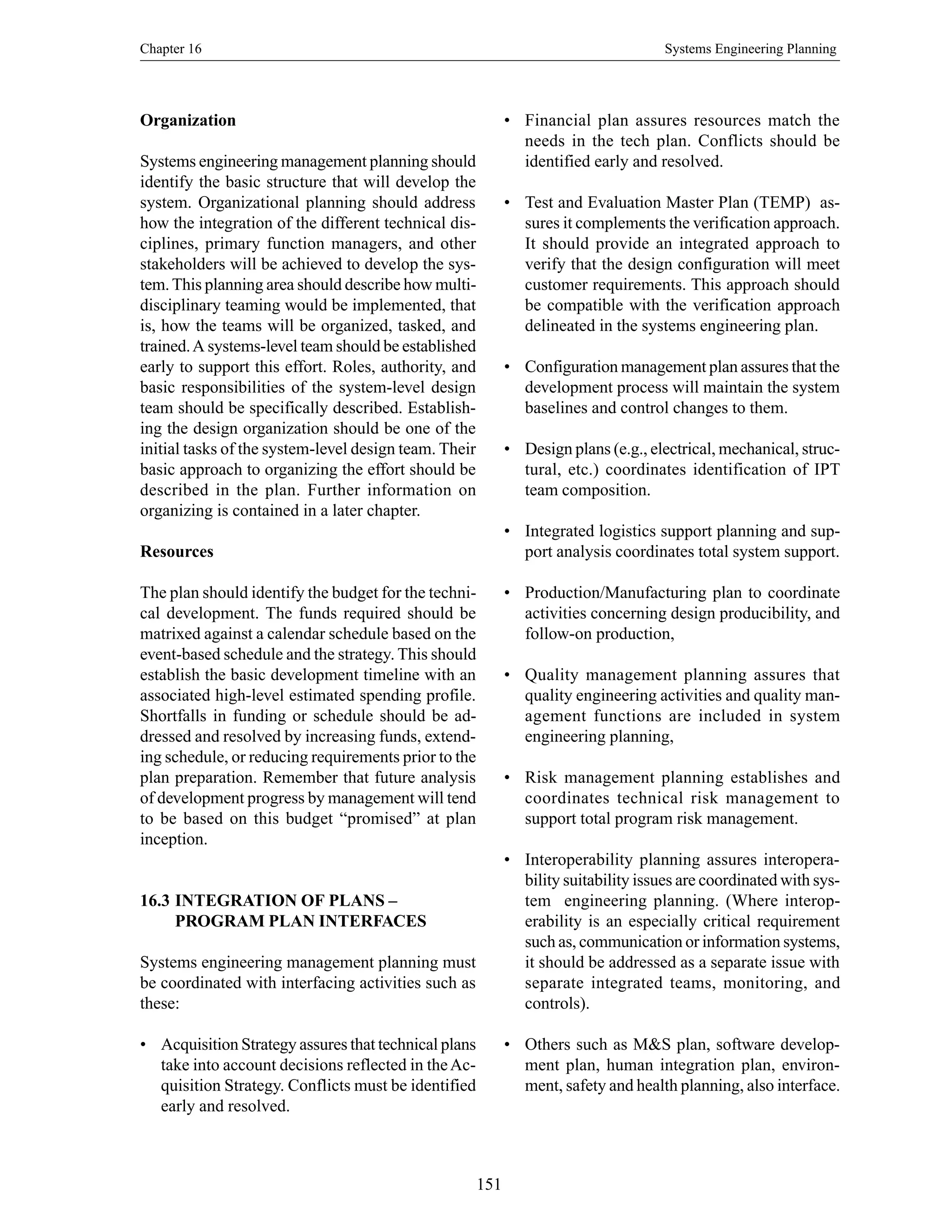 Chapter 16 Systems Engineering Planning
151
Organization
Systems engineering management planning should
identify the basic structure that will develop the
system. Organizational planning should address
how the integration of the different technical dis-
ciplines, primary function managers, and other
stakeholders will be achieved to develop the sys-
tem.This planning area should describe how multi-
disciplinary teaming would be implemented, that
is, how the teams will be organized, tasked, and
trained.A systems-level team should be established
early to support this effort. Roles, authority, and
basic responsibilities of the system-level design
team should be specifically described. Establish-
ing the design organization should be one of the
initial tasks of the system-level design team. Their
basic approach to organizing the effort should be
described in the plan. Further information on
organizing is contained in a later chapter.
Resources
The plan should identify the budget for the techni-
cal development. The funds required should be
matrixed against a calendar schedule based on the
event-based schedule and the strategy. This should
establish the basic development timeline with an
associated high-level estimated spending profile.
Shortfalls in funding or schedule should be ad-
dressed and resolved by increasing funds, extend-
ing schedule, or reducing requirements prior to the
plan preparation. Remember that future analysis
of development progress by management will tend
to be based on this budget “promised” at plan
inception.
16.3 INTEGRATION OF PLANS –
PROGRAM PLAN INTERFACES
Systems engineering management planning must
be coordinated with interfacing activities such as
these:
• Acquisition Strategy assures that technical plans
take into account decisions reflected in theAc-
quisition Strategy. Conflicts must be identified
early and resolved.
• Financial plan assures resources match the
needs in the tech plan. Conflicts should be
identified early and resolved.
• Test and Evaluation Master Plan (TEMP) as-
sures it complements the verification approach.
It should provide an integrated approach to
verify that the design configuration will meet
customer requirements. This approach should
be compatible with the verification approach
delineated in the systems engineering plan.
• Configuration management plan assures that the
development process will maintain the system
baselines and control changes to them.
• Design plans (e.g., electrical, mechanical, struc-
tural, etc.) coordinates identification of IPT
team composition.
• Integrated logistics support planning and sup-
port analysis coordinates total system support.
• Production/Manufacturing plan to coordinate
activities concerning design producibility, and
follow-on production,
• Quality management planning assures that
quality engineering activities and quality man-
agement functions are included in system
engineering planning,
• Risk management planning establishes and
coordinates technical risk management to
support total program risk management.
• Interoperability planning assures interopera-
bility suitability issues are coordinated with sys-
tem engineering planning. (Where interop-
erability is an especially critical requirement
such as, communication or information systems,
it should be addressed as a separate issue with
separate integrated teams, monitoring, and
controls).
• Others such as M&S plan, software develop-
ment plan, human integration plan, environ-
ment, safety and health planning, also interface.
 