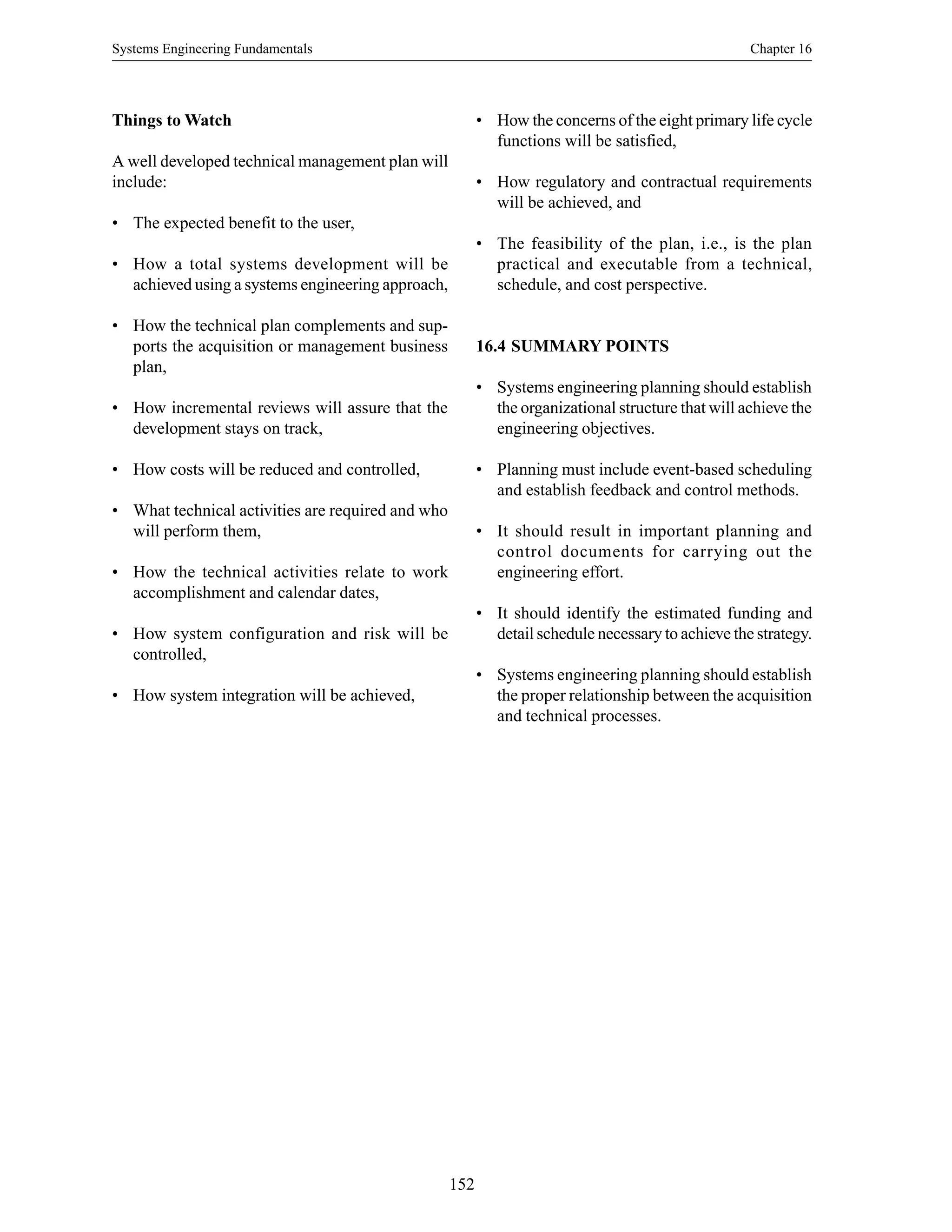 Systems Engineering Fundamentals Chapter 16
152
Things to Watch
A well developed technical management plan will
include:
• The expected benefit to the user,
• How a total systems development will be
achieved using a systems engineering approach,
• How the technical plan complements and sup-
ports the acquisition or management business
plan,
• How incremental reviews will assure that the
development stays on track,
• How costs will be reduced and controlled,
• What technical activities are required and who
will perform them,
• How the technical activities relate to work
accomplishment and calendar dates,
• How system configuration and risk will be
controlled,
• How system integration will be achieved,
• How the concerns of the eight primary life cycle
functions will be satisfied,
• How regulatory and contractual requirements
will be achieved, and
• The feasibility of the plan, i.e., is the plan
practical and executable from a technical,
schedule, and cost perspective.
16.4 SUMMARY POINTS
• Systems engineering planning should establish
the organizational structure that will achieve the
engineering objectives.
• Planning must include event-based scheduling
and establish feedback and control methods.
• It should result in important planning and
control documents for carrying out the
engineering effort.
• It should identify the estimated funding and
detail schedule necessary to achieve the strategy.
• Systems engineering planning should establish
the proper relationship between the acquisition
and technical processes.
 