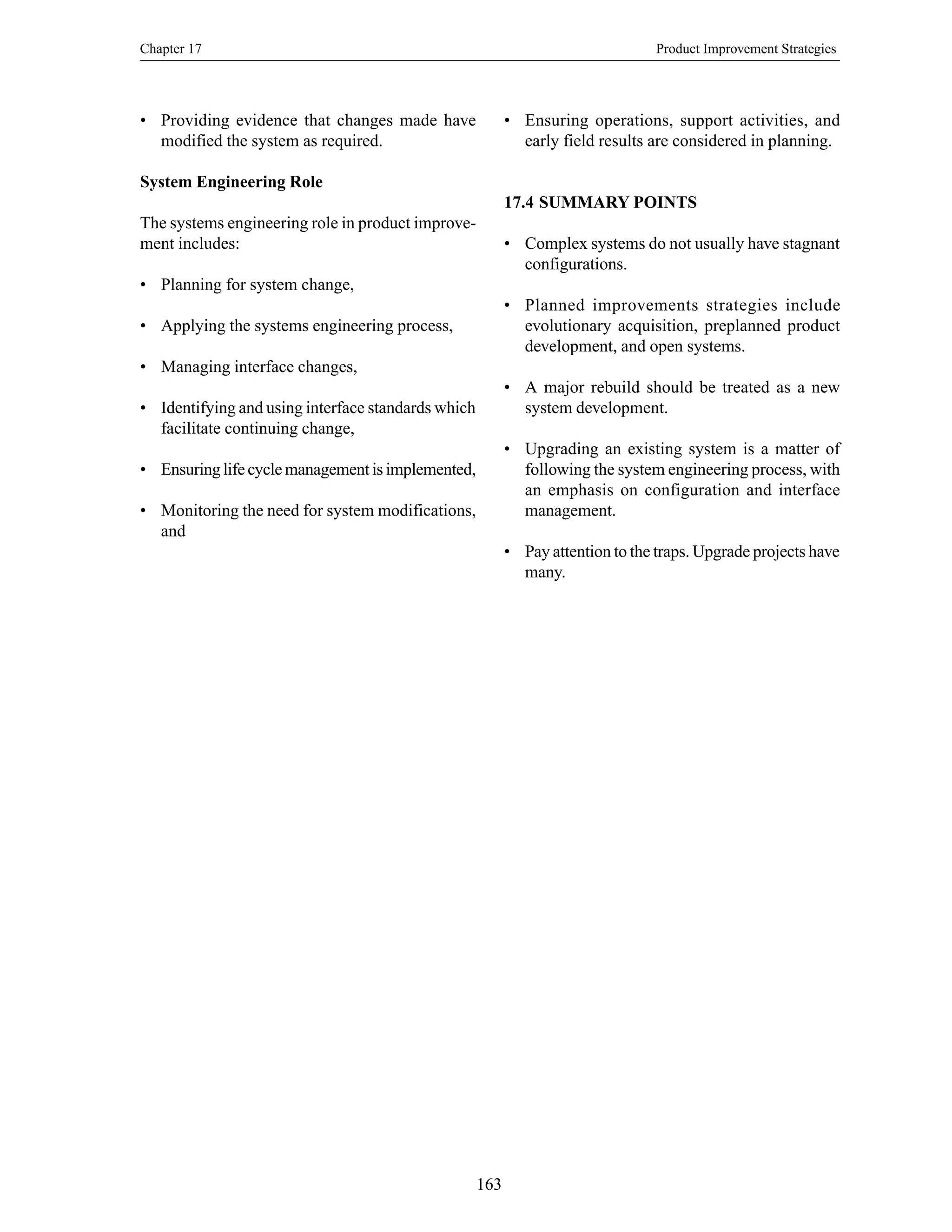 Chapter 17 Product Improvement Strategies
163
• Providing evidence that changes made have
modified the system as required.
System Engineering Role
The systems engineering role in product improve-
ment includes:
• Planning for system change,
• Applying the systems engineering process,
• Managing interface changes,
• Identifying and using interface standards which
facilitate continuing change,
• Ensuring life cycle management is implemented,
• Monitoring the need for system modifications,
and
• Ensuring operations, support activities, and
early field results are considered in planning.
17.4 SUMMARY POINTS
• Complex systems do not usually have stagnant
configurations.
• Planned improvements strategies include
evolutionary acquisition, preplanned product
development, and open systems.
• A major rebuild should be treated as a new
system development.
• Upgrading an existing system is a matter of
following the system engineering process, with
an emphasis on configuration and interface
management.
• Pay attention to the traps. Upgrade projects have
many.
 