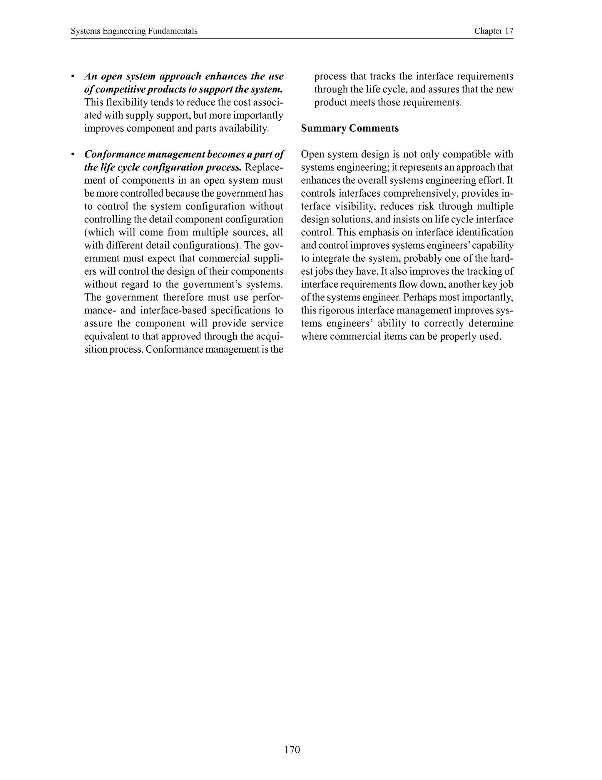 Systems Engineering Fundamentals Chapter 17
170
• An open system approach enhances the use
of competitive products to support the system.
This flexibility tends to reduce the cost associ-
ated with supply support, but more importantly
improves component and parts availability.
• Conformance management becomes a part of
the life cycle configuration process. Replace-
ment of components in an open system must
be more controlled because the government has
to control the system configuration without
controlling the detail component configuration
(which will come from multiple sources, all
with different detail configurations). The gov-
ernment must expect that commercial suppli-
ers will control the design of their components
without regard to the government’s systems.
The government therefore must use perfor-
mance- and interface-based specifications to
assure the component will provide service
equivalent to that approved through the acqui-
sition process. Conformance management is the
process that tracks the interface requirements
through the life cycle, and assures that the new
product meets those requirements.
Summary Comments
Open system design is not only compatible with
systems engineering; it represents an approach that
enhances the overall systems engineering effort. It
controls interfaces comprehensively, provides in-
terface visibility, reduces risk through multiple
design solutions, and insists on life cycle interface
control. This emphasis on interface identification
and control improves systems engineers’capability
to integrate the system, probably one of the hard-
est jobs they have. It also improves the tracking of
interface requirements flow down, another key job
of the systems engineer. Perhaps most importantly,
this rigorous interface management improves sys-
tems engineers’ ability to correctly determine
where commercial items can be properly used.
 