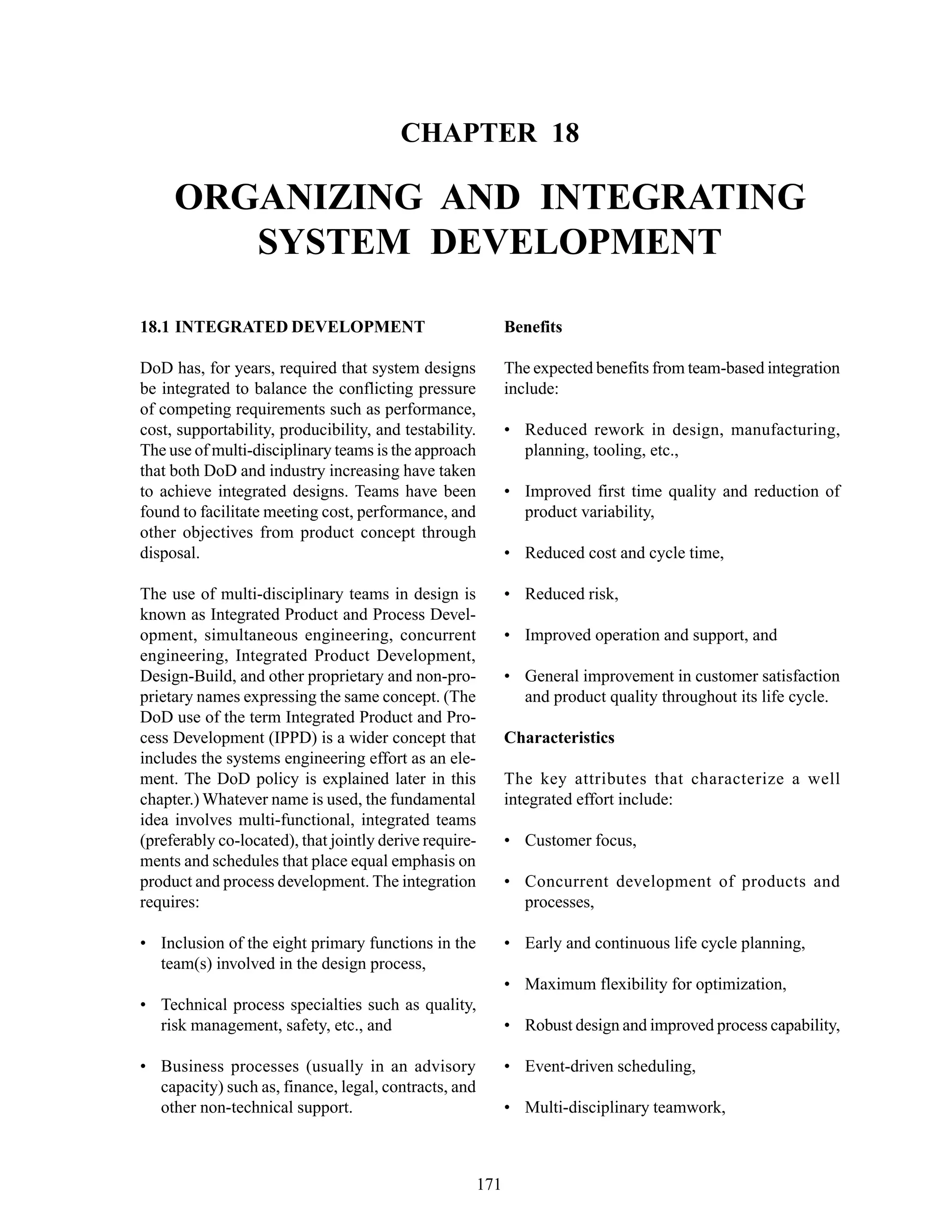 Chapter 18 Organizing and Integrating System Development
171
CHAPTER 18
ORGANIZING AND INTEGRATING
SYSTEM DEVELOPMENT
Benefits
The expected benefits from team-based integration
include:
• Reduced rework in design, manufacturing,
planning, tooling, etc.,
• Improved first time quality and reduction of
product variability,
• Reduced cost and cycle time,
• Reduced risk,
• Improved operation and support, and
• General improvement in customer satisfaction
and product quality throughout its life cycle.
Characteristics
The key attributes that characterize a well
integrated effort include:
• Customer focus,
• Concurrent development of products and
processes,
• Early and continuous life cycle planning,
• Maximum flexibility for optimization,
• Robust design and improved process capability,
• Event-driven scheduling,
• Multi-disciplinary teamwork,
18.1 INTEGRATED DEVELOPMENT
DoD has, for years, required that system designs
be integrated to balance the conflicting pressure
of competing requirements such as performance,
cost, supportability, producibility, and testability.
The use of multi-disciplinary teams is the approach
that both DoD and industry increasing have taken
to achieve integrated designs. Teams have been
found to facilitate meeting cost, performance, and
other objectives from product concept through
disposal.
The use of multi-disciplinary teams in design is
known as Integrated Product and Process Devel-
opment, simultaneous engineering, concurrent
engineering, Integrated Product Development,
Design-Build, and other proprietary and non-pro-
prietary names expressing the same concept. (The
DoD use of the term Integrated Product and Pro-
cess Development (IPPD) is a wider concept that
includes the systems engineering effort as an ele-
ment. The DoD policy is explained later in this
chapter.) Whatever name is used, the fundamental
idea involves multi-functional, integrated teams
(preferably co-located), that jointly derive require-
ments and schedules that place equal emphasis on
product and process development. The integration
requires:
• Inclusion of the eight primary functions in the
team(s) involved in the design process,
• Technical process specialties such as quality,
risk management, safety, etc., and
• Business processes (usually in an advisory
capacity) such as, finance, legal, contracts, and
other non-technical support.
 