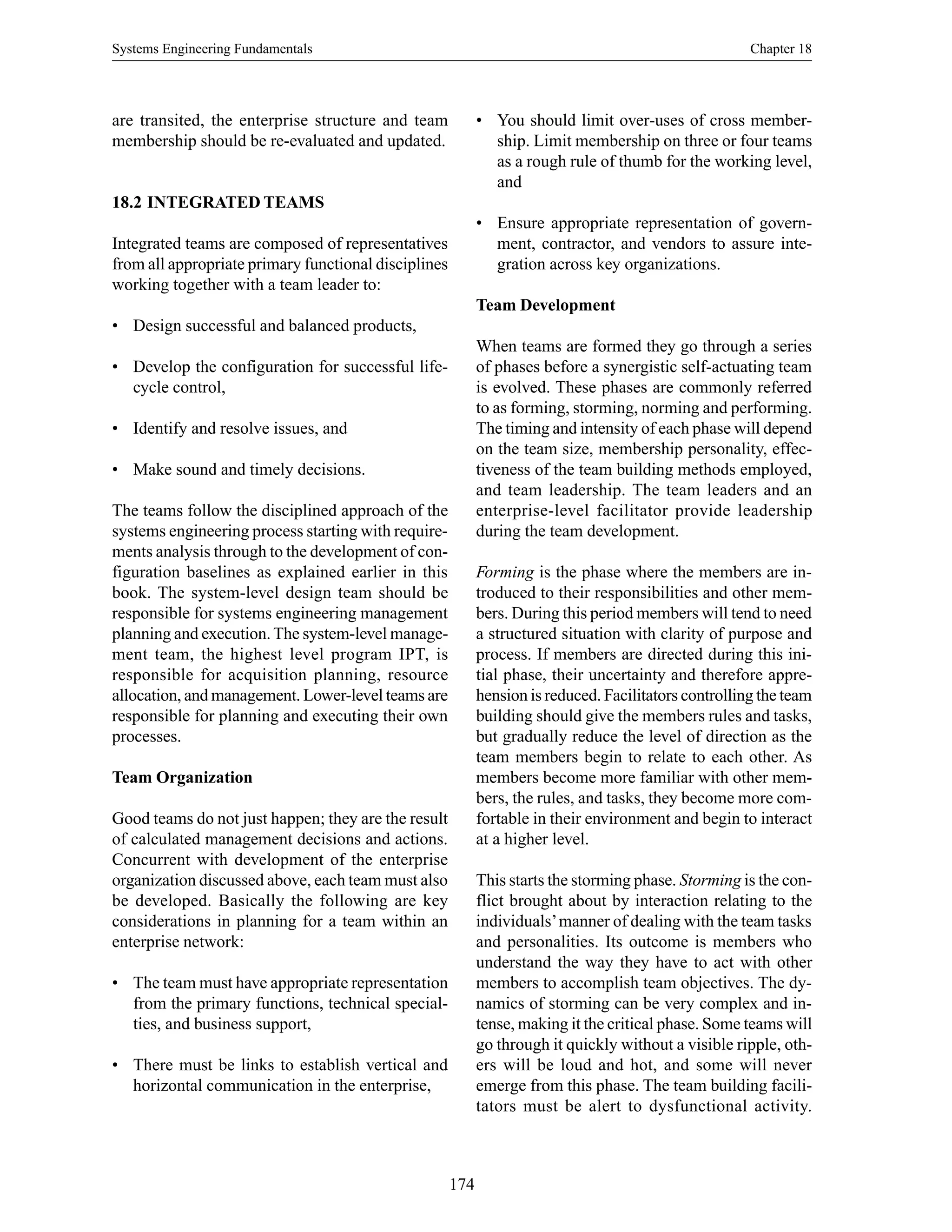 Systems Engineering Fundamentals Chapter 18
174
are transited, the enterprise structure and team
membership should be re-evaluated and updated.
18.2 INTEGRATED TEAMS
Integrated teams are composed of representatives
from all appropriate primary functional disciplines
working together with a team leader to:
• Design successful and balanced products,
• Develop the configuration for successful life-
cycle control,
• Identify and resolve issues, and
• Make sound and timely decisions.
The teams follow the disciplined approach of the
systems engineering process starting with require-
ments analysis through to the development of con-
figuration baselines as explained earlier in this
book. The system-level design team should be
responsible for systems engineering management
planning and execution.The system-level manage-
ment team, the highest level program IPT, is
responsible for acquisition planning, resource
allocation, and management. Lower-level teams are
responsible for planning and executing their own
processes.
Team Organization
Good teams do not just happen; they are the result
of calculated management decisions and actions.
Concurrent with development of the enterprise
organization discussed above, each team must also
be developed. Basically the following are key
considerations in planning for a team within an
enterprise network:
• The team must have appropriate representation
from the primary functions, technical special-
ties, and business support,
• There must be links to establish vertical and
horizontal communication in the enterprise,
• You should limit over-uses of cross member-
ship. Limit membership on three or four teams
as a rough rule of thumb for the working level,
and
• Ensure appropriate representation of govern-
ment, contractor, and vendors to assure inte-
gration across key organizations.
Team Development
When teams are formed they go through a series
of phases before a synergistic self-actuating team
is evolved. These phases are commonly referred
to as forming, storming, norming and performing.
The timing and intensity of each phase will depend
on the team size, membership personality, effec-
tiveness of the team building methods employed,
and team leadership. The team leaders and an
enterprise-level facilitator provide leadership
during the team development.
Forming is the phase where the members are in-
troduced to their responsibilities and other mem-
bers. During this period members will tend to need
a structured situation with clarity of purpose and
process. If members are directed during this ini-
tial phase, their uncertainty and therefore appre-
hension is reduced. Facilitators controlling the team
building should give the members rules and tasks,
but gradually reduce the level of direction as the
team members begin to relate to each other. As
members become more familiar with other mem-
bers, the rules, and tasks, they become more com-
fortable in their environment and begin to interact
at a higher level.
This starts the storming phase. Storming is the con-
flict brought about by interaction relating to the
individuals’manner of dealing with the team tasks
and personalities. Its outcome is members who
understand the way they have to act with other
members to accomplish team objectives. The dy-
namics of storming can be very complex and in-
tense, making it the critical phase. Some teams will
go through it quickly without a visible ripple, oth-
ers will be loud and hot, and some will never
emerge from this phase. The team building facili-
tators must be alert to dysfunctional activity.
 