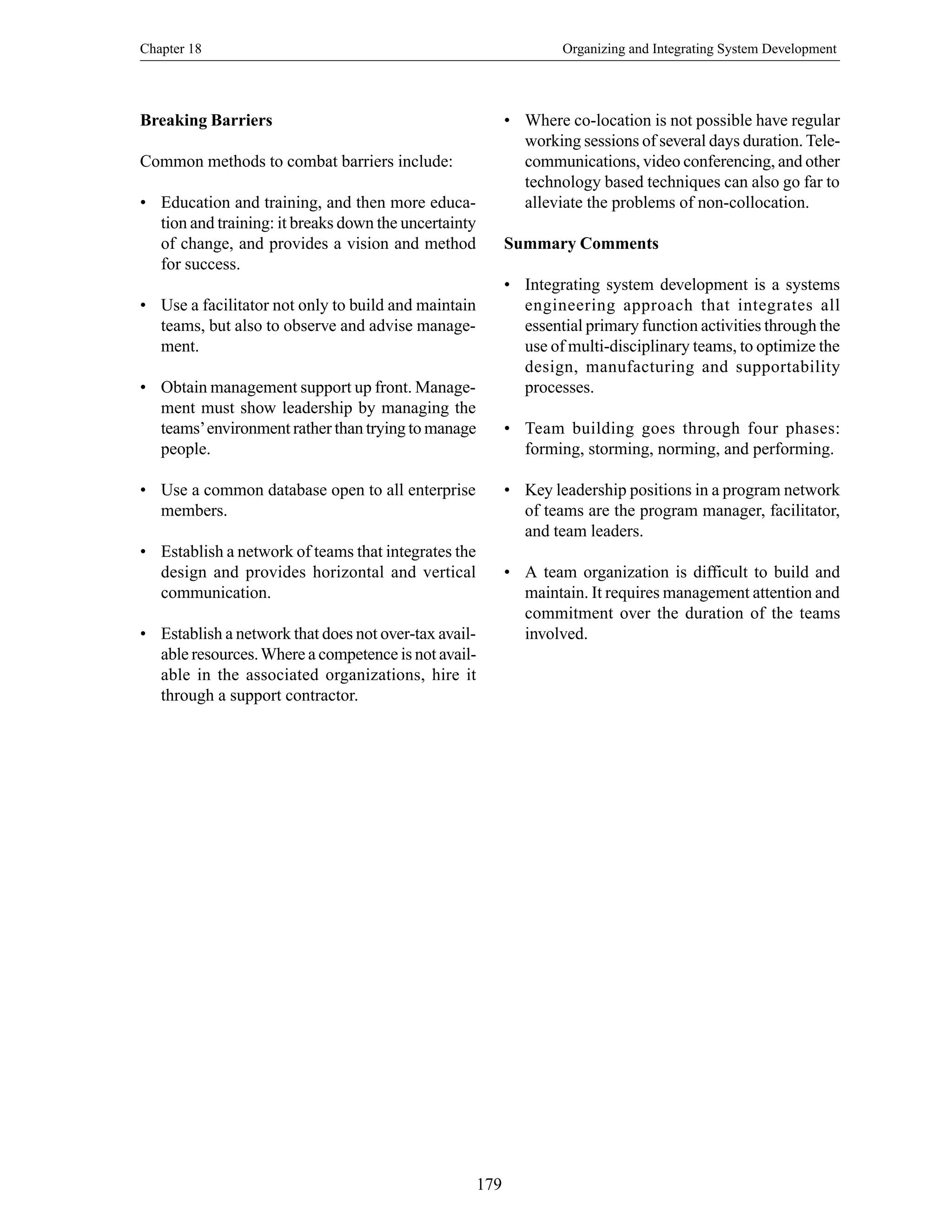 Chapter 18 Organizing and Integrating System Development
179
Breaking Barriers
Common methods to combat barriers include:
• Education and training, and then more educa-
tion and training: it breaks down the uncertainty
of change, and provides a vision and method
for success.
• Use a facilitator not only to build and maintain
teams, but also to observe and advise manage-
ment.
• Obtain management support up front. Manage-
ment must show leadership by managing the
teams’environment rather than trying to manage
people.
• Use a common database open to all enterprise
members.
• Establish a network of teams that integrates the
design and provides horizontal and vertical
communication.
• Establish a network that does not over-tax avail-
able resources.Where a competence is not avail-
able in the associated organizations, hire it
through a support contractor.
• Where co-location is not possible have regular
working sessions of several days duration. Tele-
communications, video conferencing, and other
technology based techniques can also go far to
alleviate the problems of non-collocation.
Summary Comments
• Integrating system development is a systems
engineering approach that integrates all
essential primary function activities through the
use of multi-disciplinary teams, to optimize the
design, manufacturing and supportability
processes.
• Team building goes through four phases:
forming, storming, norming, and performing.
• Key leadership positions in a program network
of teams are the program manager, facilitator,
and team leaders.
• A team organization is difficult to build and
maintain. It requires management attention and
commitment over the duration of the teams
involved.
 