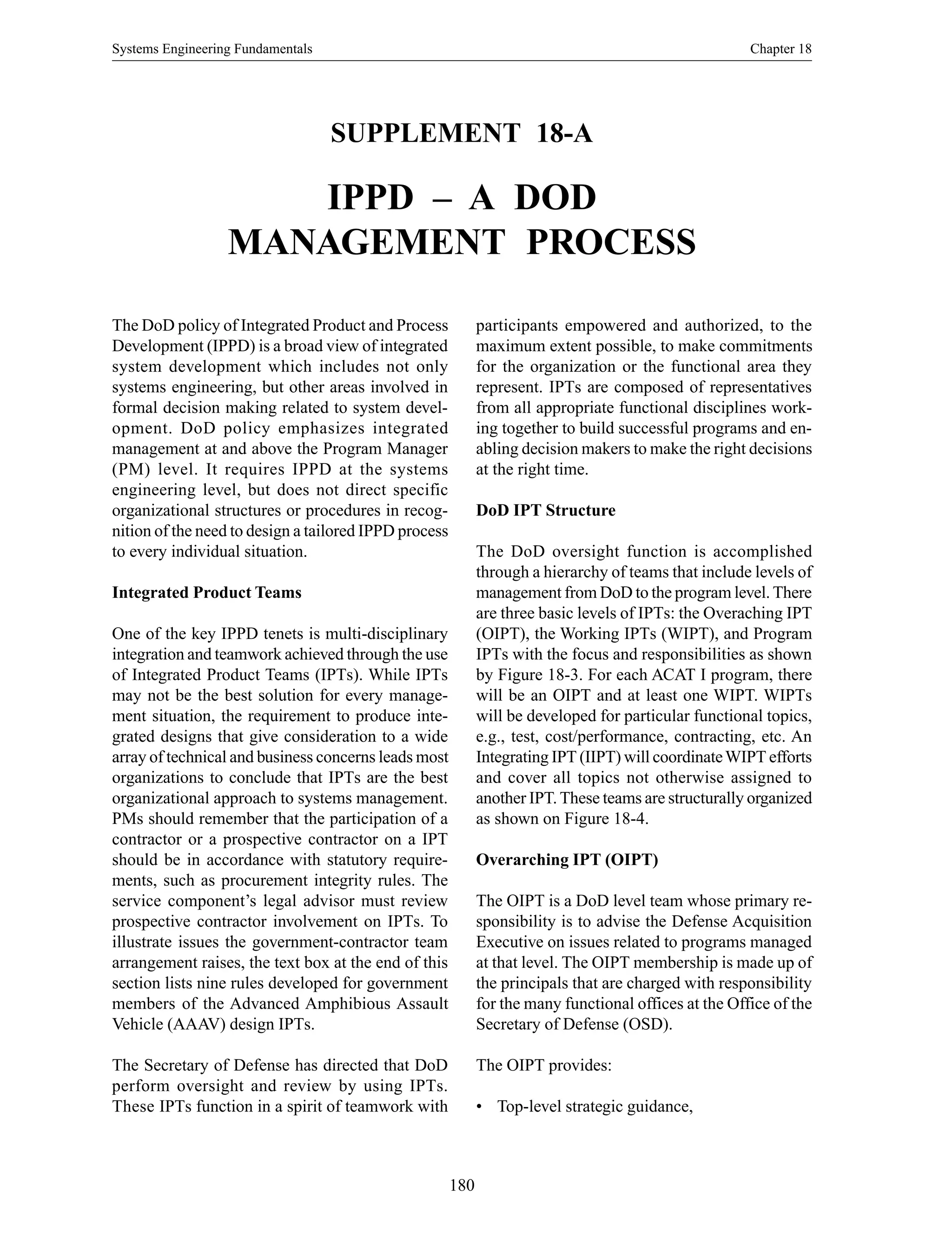 Systems Engineering Fundamentals Chapter 18
180
SUPPLEMENT 18-A
IPPD – A DOD
MANAGEMENT PROCESS
participants empowered and authorized, to the
maximum extent possible, to make commitments
for the organization or the functional area they
represent. IPTs are composed of representatives
from all appropriate functional disciplines work-
ing together to build successful programs and en-
abling decision makers to make the right decisions
at the right time.
DoD IPT Structure
The DoD oversight function is accomplished
through a hierarchy of teams that include levels of
management from DoD to the program level. There
are three basic levels of IPTs: the Overaching IPT
(OIPT), the Working IPTs (WIPT), and Program
IPTs with the focus and responsibilities as shown
by Figure 18-3. For each ACAT I program, there
will be an OIPT and at least one WIPT. WIPTs
will be developed for particular functional topics,
e.g., test, cost/performance, contracting, etc. An
Integrating IPT (IIPT) will coordinateWIPT efforts
and cover all topics not otherwise assigned to
another IPT. These teams are structurally organized
as shown on Figure 18-4.
Overarching IPT (OIPT)
The OIPT is a DoD level team whose primary re-
sponsibility is to advise the Defense Acquisition
Executive on issues related to programs managed
at that level. The OIPT membership is made up of
the principals that are charged with responsibility
for the many functional offices at the Office of the
Secretary of Defense (OSD).
The OIPT provides:
• Top-level strategic guidance,
The DoD policy of Integrated Product and Process
Development (IPPD) is a broad view of integrated
system development which includes not only
systems engineering, but other areas involved in
formal decision making related to system devel-
opment. DoD policy emphasizes integrated
management at and above the Program Manager
(PM) level. It requires IPPD at the systems
engineering level, but does not direct specific
organizational structures or procedures in recog-
nition of the need to design a tailored IPPD process
to every individual situation.
Integrated Product Teams
One of the key IPPD tenets is multi-disciplinary
integration and teamwork achieved through the use
of Integrated Product Teams (IPTs). While IPTs
may not be the best solution for every manage-
ment situation, the requirement to produce inte-
grated designs that give consideration to a wide
array of technical and business concerns leads most
organizations to conclude that IPTs are the best
organizational approach to systems management.
PMs should remember that the participation of a
contractor or a prospective contractor on a IPT
should be in accordance with statutory require-
ments, such as procurement integrity rules. The
service component’s legal advisor must review
prospective contractor involvement on IPTs. To
illustrate issues the government-contractor team
arrangement raises, the text box at the end of this
section lists nine rules developed for government
members of the Advanced Amphibious Assault
Vehicle (AAAV) design IPTs.
The Secretary of Defense has directed that DoD
perform oversight and review by using IPTs.
These IPTs function in a spirit of teamwork with
 