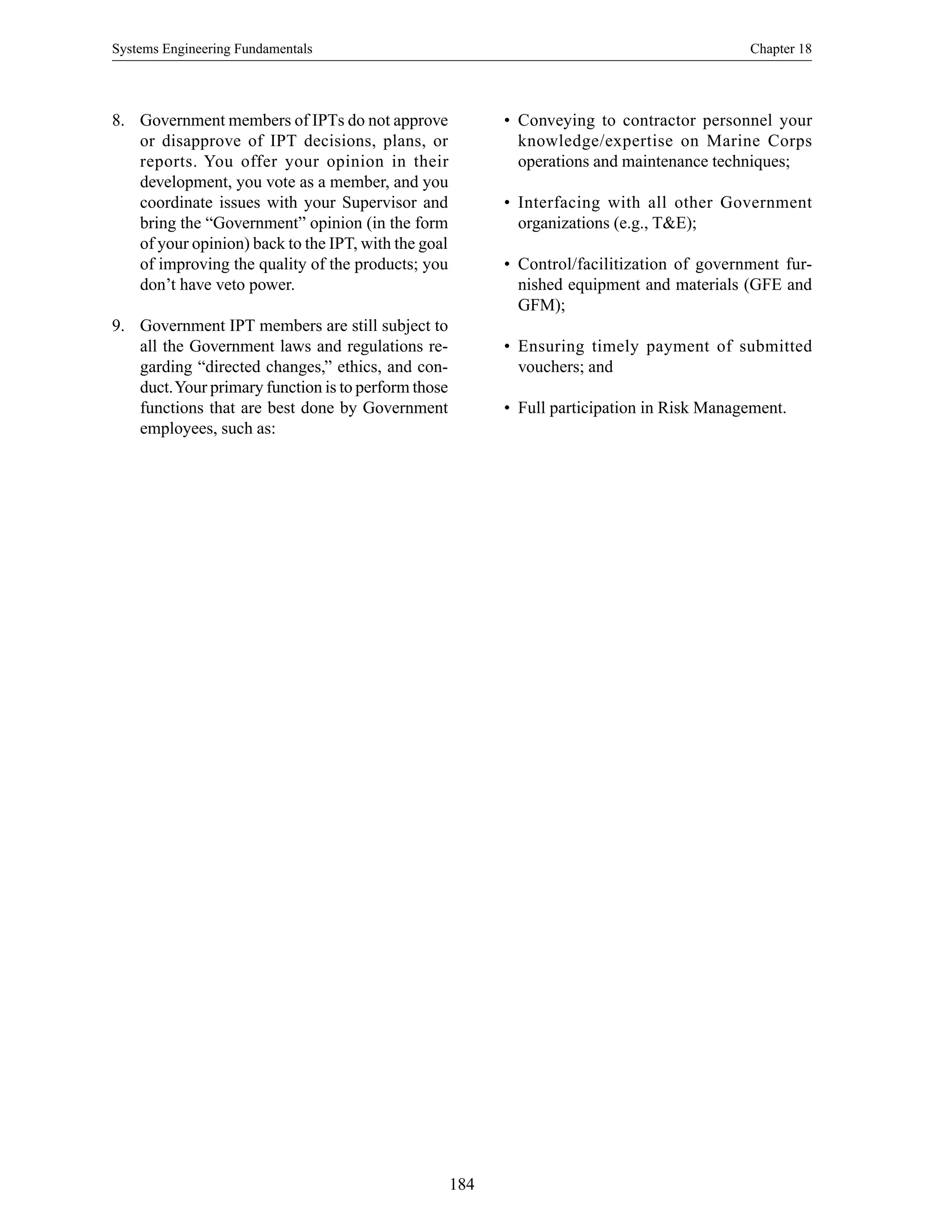 Systems Engineering Fundamentals Chapter 18
184
8. Government members of IPTs do not approve
or disapprove of IPT decisions, plans, or
reports. You offer your opinion in their
development, you vote as a member, and you
coordinate issues with your Supervisor and
bring the “Government” opinion (in the form
of your opinion) back to the IPT, with the goal
of improving the quality of the products; you
don’t have veto power.
9. Government IPT members are still subject to
all the Government laws and regulations re-
garding “directed changes,” ethics, and con-
duct.Your primary function is to perform those
functions that are best done by Government
employees, such as:
• Conveying to contractor personnel your
knowledge/expertise on Marine Corps
operations and maintenance techniques;
• Interfacing with all other Government
organizations (e.g., T&E);
• Control/facilitization of government fur-
nished equipment and materials (GFE and
GFM);
• Ensuring timely payment of submitted
vouchers; and
• Full participation in Risk Management.
 