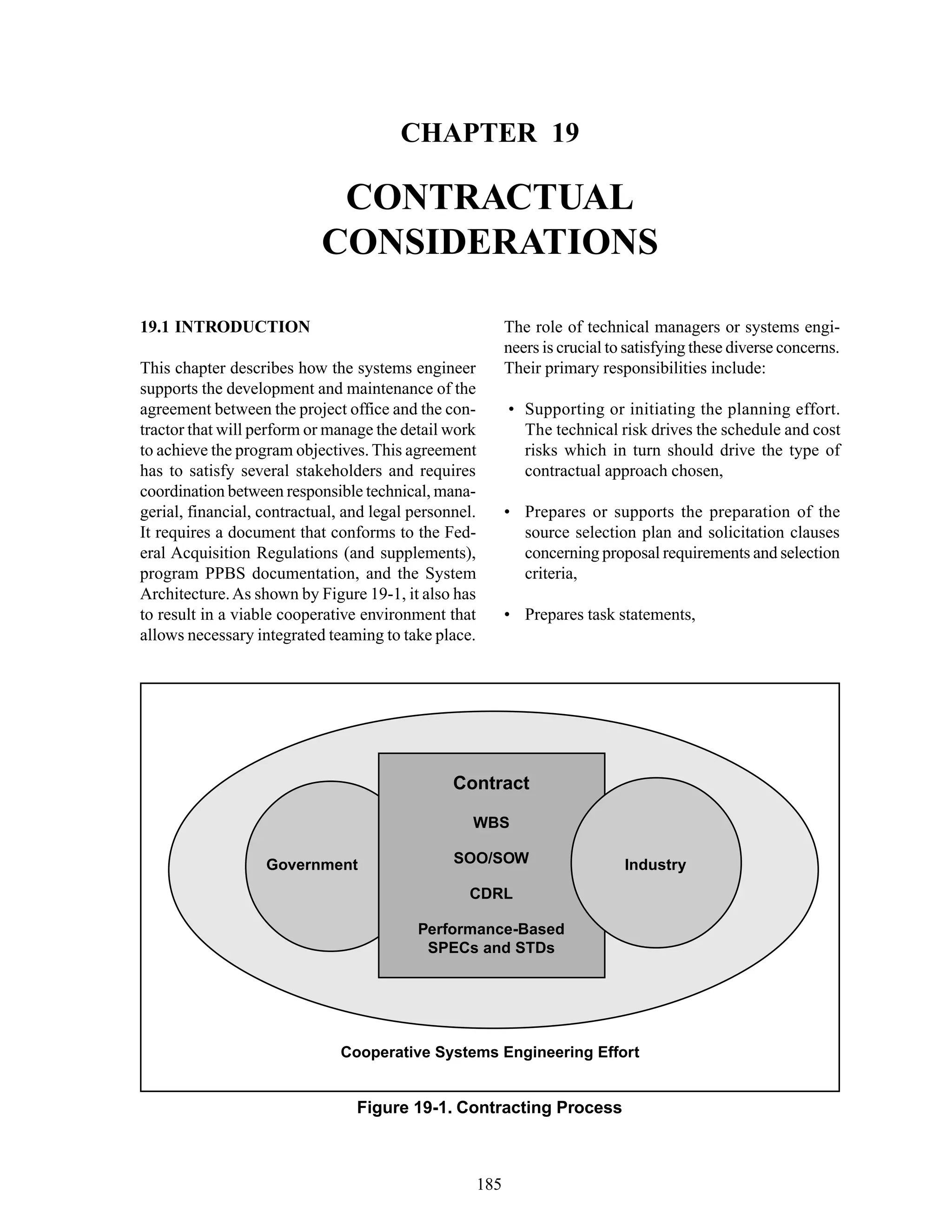 Chapter 19 Contractual Considerations
185
Figure 19-1. Contracting Process
Cooperative Systems Engineering Effort
Contract
WBS
SOO/SOW
CDRL
Performance-Based
SPECs and STDs
Government Industry
CHAPTER 19
CONTRACTUAL
CONSIDERATIONS
The role of technical managers or systems engi-
neers is crucial to satisfying these diverse concerns.
Their primary responsibilities include:
• Supporting or initiating the planning effort.
The technical risk drives the schedule and cost
risks which in turn should drive the type of
contractual approach chosen,
• Prepares or supports the preparation of the
source selection plan and solicitation clauses
concerning proposal requirements and selection
criteria,
• Prepares task statements,
19.1 INTRODUCTION
This chapter describes how the systems engineer
supports the development and maintenance of the
agreement between the project office and the con-
tractor that will perform or manage the detail work
to achieve the program objectives. This agreement
has to satisfy several stakeholders and requires
coordination between responsible technical, mana-
gerial, financial, contractual, and legal personnel.
It requires a document that conforms to the Fed-
eral Acquisition Regulations (and supplements),
program PPBS documentation, and the System
Architecture.As shown by Figure 19-1, it also has
to result in a viable cooperative environment that
allows necessary integrated teaming to take place.
 