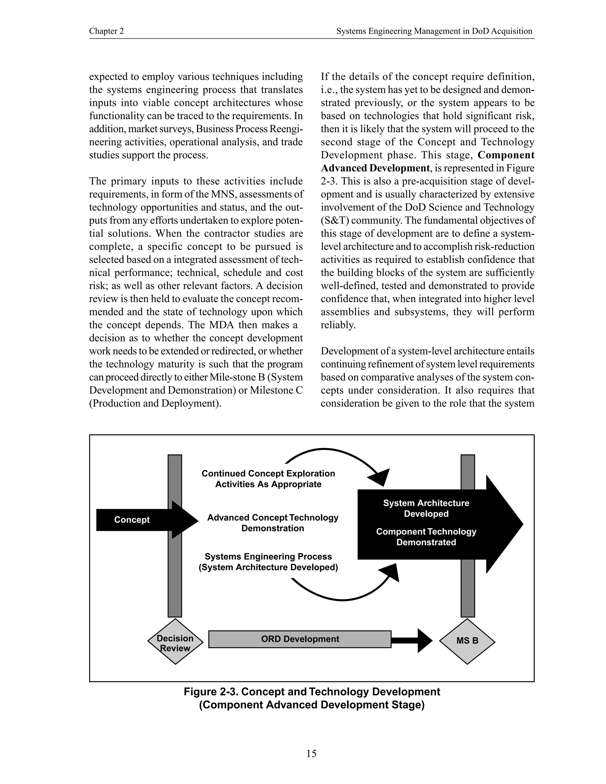 Chapter 2 Systems Engineering Management in DoD Acquisition
15
Figure 2-3. Concept and Technology Development
(Component Advanced Development Stage)
expected to employ various techniques including
the systems engineering process that translates
inputs into viable concept architectures whose
functionality can be traced to the requirements. In
addition, market surveys, Business Process Reengi-
neering activities, operational analysis, and trade
studies support the process.
The primary inputs to these activities include
requirements, in form of the MNS, assessments of
technology opportunities and status, and the out-
puts from any efforts undertaken to explore poten-
tial solutions. When the contractor studies are
complete, a specific concept to be pursued is
selected based on a integrated assessment of tech-
nical performance; technical, schedule and cost
risk; as well as other relevant factors. A decision
review is then held to evaluate the concept recom-
mended and the state of technology upon which
the concept depends. The MDA then makes a
decision as to whether the concept development
work needs to be extended or redirected, or whether
the technology maturity is such that the program
can proceed directly to either Mile-stone B (System
Development and Demonstration) or Milestone C
(Production and Deployment).
If the details of the concept require definition,
i.e., the system has yet to be designed and demon-
strated previously, or the system appears to be
based on technologies that hold significant risk,
then it is likely that the system will proceed to the
second stage of the Concept and Technology
Development phase. This stage, Component
Advanced Development, is represented in Figure
2-3. This is also a pre-acquisition stage of devel-
opment and is usually characterized by extensive
involvement of the DoD Science and Technology
(S&T) community. The fundamental objectives of
this stage of development are to define a system-
level architecture and to accomplish risk-reduction
activities as required to establish confidence that
the building blocks of the system are sufficiently
well-defined, tested and demonstrated to provide
confidence that, when integrated into higher level
assemblies and subsystems, they will perform
reliably.
Development of a system-level architecture entails
continuing refinement of system level requirements
based on comparative analyses of the system con-
cepts under consideration. It also requires that
consideration be given to the role that the system
Continued Concept Exploration
Activities As Appropriate
Advanced Concept Technology
Demonstration
Systems Engineering Process
(System Architecture Developed)
System Architecture
Developed
Component Technology
Demonstrated
ORD Development MS B
Concept
Decision
Review
 