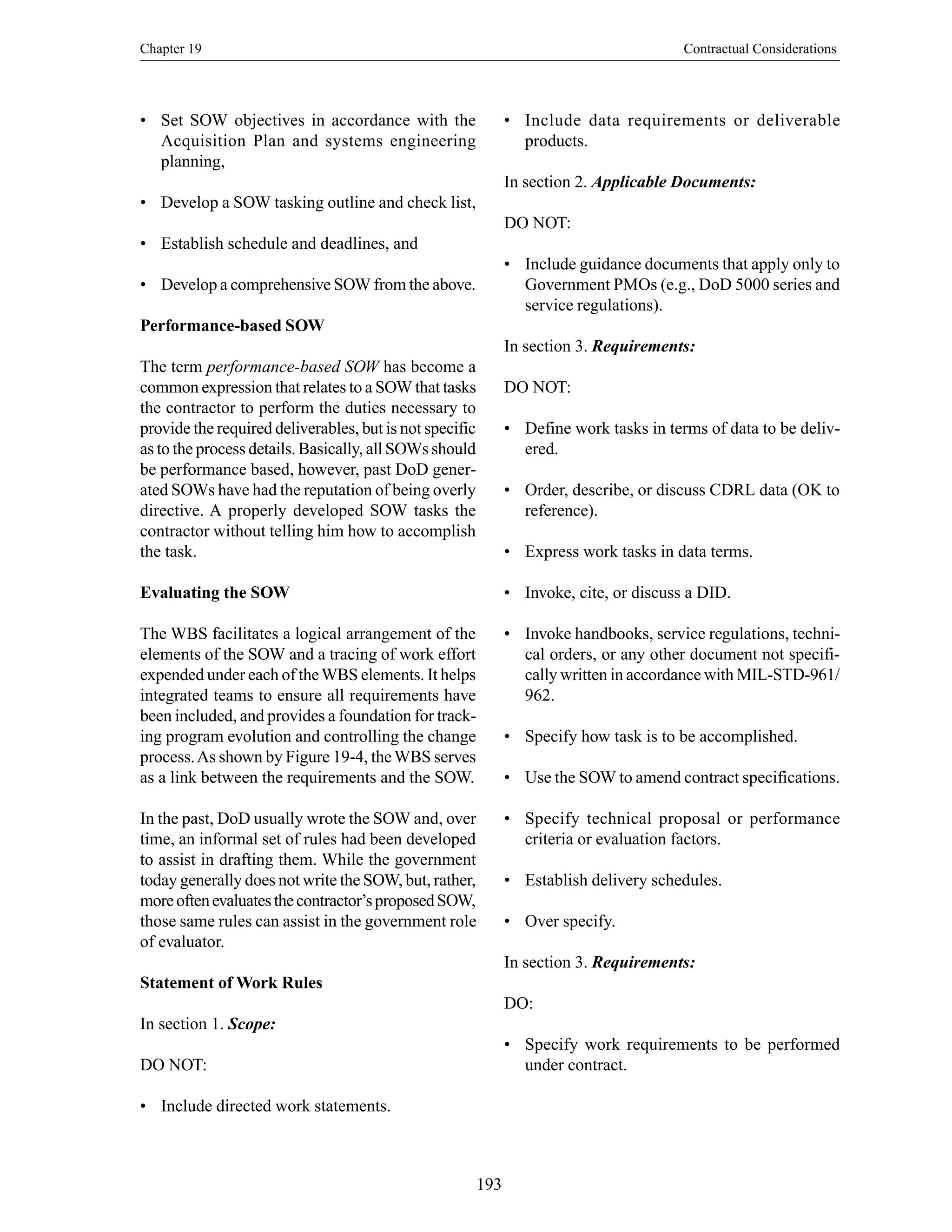 Chapter 19 Contractual Considerations
193
• Set SOW objectives in accordance with the
Acquisition Plan and systems engineering
planning,
• Develop a SOW tasking outline and check list,
• Establish schedule and deadlines, and
• Develop a comprehensive SOW from the above.
Performance-based SOW
The term performance-based SOW has become a
common expression that relates to a SOW that tasks
the contractor to perform the duties necessary to
provide the required deliverables, but is not specific
as to the process details. Basically, all SOWs should
be performance based, however, past DoD gener-
ated SOWs have had the reputation of being overly
directive. A properly developed SOW tasks the
contractor without telling him how to accomplish
the task.
Evaluating the SOW
The WBS facilitates a logical arrangement of the
elements of the SOW and a tracing of work effort
expended under each of theWBS elements. It helps
integrated teams to ensure all requirements have
been included, and provides a foundation for track-
ing program evolution and controlling the change
process.As shown by Figure 19-4, theWBS serves
as a link between the requirements and the SOW.
In the past, DoD usually wrote the SOW and, over
time, an informal set of rules had been developed
to assist in drafting them. While the government
today generally does not write the SOW, but, rather,
moreoftenevaluatesthecontractor’sproposedSOW,
those same rules can assist in the government role
of evaluator.
Statement of Work Rules
In section 1. Scope:
DO NOT:
• Include directed work statements.
• Include data requirements or deliverable
products.
In section 2. Applicable Documents:
DO NOT:
• Include guidance documents that apply only to
Government PMOs (e.g., DoD 5000 series and
service regulations).
In section 3. Requirements:
DO NOT:
• Define work tasks in terms of data to be deliv-
ered.
• Order, describe, or discuss CDRL data (OK to
reference).
• Express work tasks in data terms.
• Invoke, cite, or discuss a DID.
• Invoke handbooks, service regulations, techni-
cal orders, or any other document not specifi-
cally written in accordance with MIL-STD-961/
962.
• Specify how task is to be accomplished.
• Use the SOW to amend contract specifications.
• Specify technical proposal or performance
criteria or evaluation factors.
• Establish delivery schedules.
• Over specify.
In section 3. Requirements:
DO:
• Specify work requirements to be performed
under contract.
 