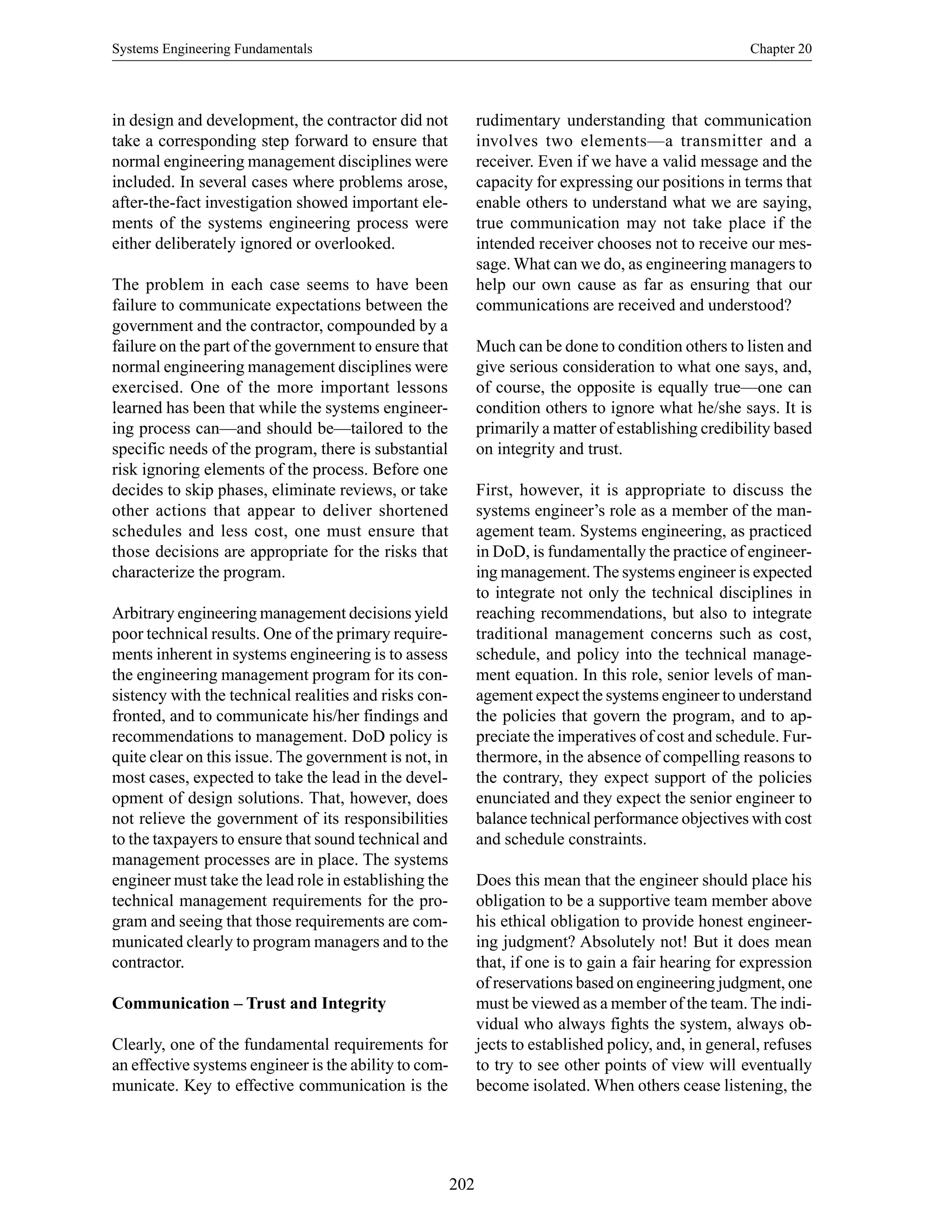 Systems Engineering Fundamentals Chapter 20
202
in design and development, the contractor did not
take a corresponding step forward to ensure that
normal engineering management disciplines were
included. In several cases where problems arose,
after-the-fact investigation showed important ele-
ments of the systems engineering process were
either deliberately ignored or overlooked.
The problem in each case seems to have been
failure to communicate expectations between the
government and the contractor, compounded by a
failure on the part of the government to ensure that
normal engineering management disciplines were
exercised. One of the more important lessons
learned has been that while the systems engineer-
ing process can—and should be—tailored to the
specific needs of the program, there is substantial
risk ignoring elements of the process. Before one
decides to skip phases, eliminate reviews, or take
other actions that appear to deliver shortened
schedules and less cost, one must ensure that
those decisions are appropriate for the risks that
characterize the program.
Arbitrary engineering management decisions yield
poor technical results. One of the primary require-
ments inherent in systems engineering is to assess
the engineering management program for its con-
sistency with the technical realities and risks con-
fronted, and to communicate his/her findings and
recommendations to management. DoD policy is
quite clear on this issue. The government is not, in
most cases, expected to take the lead in the devel-
opment of design solutions. That, however, does
not relieve the government of its responsibilities
to the taxpayers to ensure that sound technical and
management processes are in place. The systems
engineer must take the lead role in establishing the
technical management requirements for the pro-
gram and seeing that those requirements are com-
municated clearly to program managers and to the
contractor.
Communication – Trust and Integrity
Clearly, one of the fundamental requirements for
an effective systems engineer is the ability to com-
municate. Key to effective communication is the
rudimentary understanding that communication
involves two elements—a transmitter and a
receiver. Even if we have a valid message and the
capacity for expressing our positions in terms that
enable others to understand what we are saying,
true communication may not take place if the
intended receiver chooses not to receive our mes-
sage. What can we do, as engineering managers to
help our own cause as far as ensuring that our
communications are received and understood?
Much can be done to condition others to listen and
give serious consideration to what one says, and,
of course, the opposite is equally true—one can
condition others to ignore what he/she says. It is
primarily a matter of establishing credibility based
on integrity and trust.
First, however, it is appropriate to discuss the
systems engineer’s role as a member of the man-
agement team. Systems engineering, as practiced
in DoD, is fundamentally the practice of engineer-
ing management.The systems engineer is expected
to integrate not only the technical disciplines in
reaching recommendations, but also to integrate
traditional management concerns such as cost,
schedule, and policy into the technical manage-
ment equation. In this role, senior levels of man-
agement expect the systems engineer to understand
the policies that govern the program, and to ap-
preciate the imperatives of cost and schedule. Fur-
thermore, in the absence of compelling reasons to
the contrary, they expect support of the policies
enunciated and they expect the senior engineer to
balance technical performance objectives with cost
and schedule constraints.
Does this mean that the engineer should place his
obligation to be a supportive team member above
his ethical obligation to provide honest engineer-
ing judgment? Absolutely not! But it does mean
that, if one is to gain a fair hearing for expression
of reservations based on engineering judgment, one
must be viewed as a member of the team. The indi-
vidual who always fights the system, always ob-
jects to established policy, and, in general, refuses
to try to see other points of view will eventually
become isolated. When others cease listening, the
 