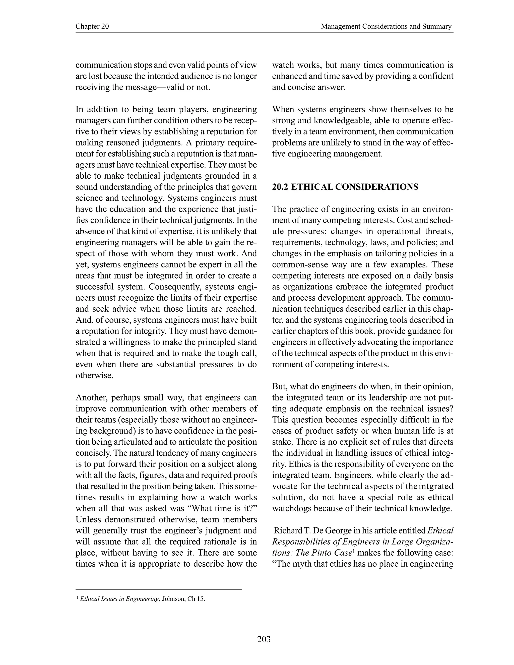 Chapter 20 Management Considerations and Summary
203
1
Ethical Issues in Engineering, Johnson, Ch 15.
communication stops and even valid points of view
are lost because the intended audience is no longer
receiving the message—valid or not.
In addition to being team players, engineering
managers can further condition others to be recep-
tive to their views by establishing a reputation for
making reasoned judgments. A primary require-
ment for establishing such a reputation is that man-
agers must have technical expertise. They must be
able to make technical judgments grounded in a
sound understanding of the principles that govern
science and technology. Systems engineers must
have the education and the experience that justi-
fies confidence in their technical judgments. In the
absence of that kind of expertise, it is unlikely that
engineering managers will be able to gain the re-
spect of those with whom they must work. And
yet, systems engineers cannot be expert in all the
areas that must be integrated in order to create a
successful system. Consequently, systems engi-
neers must recognize the limits of their expertise
and seek advice when those limits are reached.
And, of course, systems engineers must have built
a reputation for integrity. They must have demon-
strated a willingness to make the principled stand
when that is required and to make the tough call,
even when there are substantial pressures to do
otherwise.
Another, perhaps small way, that engineers can
improve communication with other members of
their teams (especially those without an engineer-
ing background) is to have confidence in the posi-
tion being articulated and to articulate the position
concisely. The natural tendency of many engineers
is to put forward their position on a subject along
with all the facts, figures, data and required proofs
that resulted in the position being taken.This some-
times results in explaining how a watch works
when all that was asked was “What time is it?”
Unless demonstrated otherwise, team members
will generally trust the engineer’s judgment and
will assume that all the required rationale is in
place, without having to see it. There are some
times when it is appropriate to describe how the
watch works, but many times communication is
enhanced and time saved by providing a confident
and concise answer.
When systems engineers show themselves to be
strong and knowledgeable, able to operate effec-
tively in a team environment, then communication
problems are unlikely to stand in the way of effec-
tive engineering management.
20.2 ETHICAL CONSIDERATIONS
The practice of engineering exists in an environ-
ment of many competing interests. Cost and sched-
ule pressures; changes in operational threats,
requirements, technology, laws, and policies; and
changes in the emphasis on tailoring policies in a
common-sense way are a few examples. These
competing interests are exposed on a daily basis
as organizations embrace the integrated product
and process development approach. The commu-
nication techniques described earlier in this chap-
ter, and the systems engineering tools described in
earlier chapters of this book, provide guidance for
engineers in effectively advocating the importance
of the technical aspects of the product in this envi-
ronment of competing interests.
But, what do engineers do when, in their opinion,
the integrated team or its leadership are not put-
ting adequate emphasis on the technical issues?
This question becomes especially difficult in the
cases of product safety or when human life is at
stake. There is no explicit set of rules that directs
the individual in handling issues of ethical integ-
rity. Ethics is the responsibility of everyone on the
integrated team. Engineers, while clearly the ad-
vocate for the technical aspects of theintgrated
solution, do not have a special role as ethical
watchdogs because of their technical knowledge.
RichardT. De George in his article entitled Ethical
Responsibilities of Engineers in Large Organiza-
tions: The Pinto Case1
makes the following case:
“The myth that ethics has no place in engineering
 