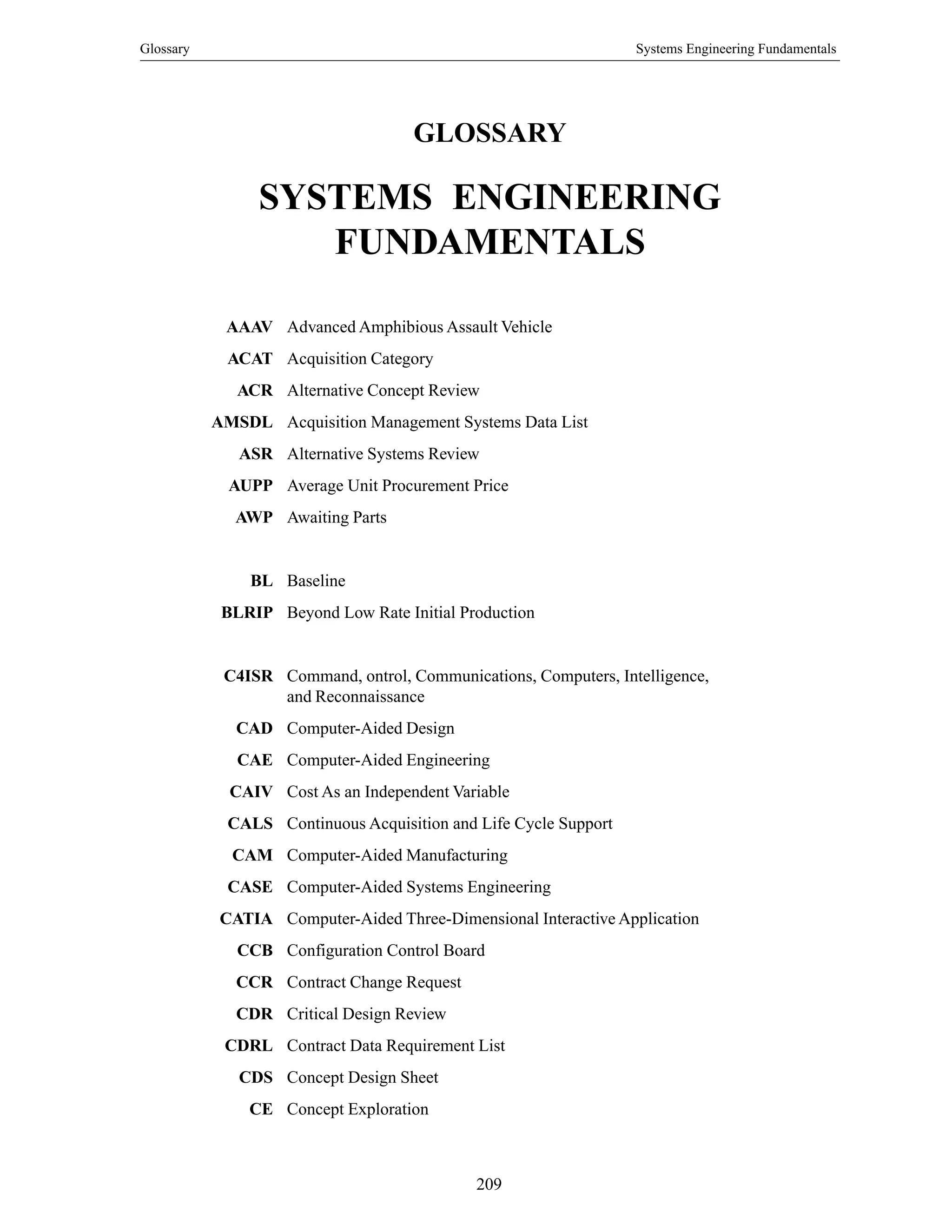 Glossary Systems Engineering Fundamentals
209
GLOSSARY
SYSTEMS ENGINEERING
FUNDAMENTALS
AAAV Advanced Amphibious Assault Vehicle
ACAT Acquisition Category
ACR Alternative Concept Review
AMSDL Acquisition Management Systems Data List
ASR Alternative Systems Review
AUPP Average Unit Procurement Price
AWP Awaiting Parts
BL Baseline
BLRIP Beyond Low Rate Initial Production
C4ISR Command, ontrol, Communications, Computers, Intelligence,
and Reconnaissance
CAD Computer-Aided Design
CAE Computer-Aided Engineering
CAIV Cost As an Independent Variable
CALS Continuous Acquisition and Life Cycle Support
CAM Computer-Aided Manufacturing
CASE Computer-Aided Systems Engineering
CATIA Computer-Aided Three-Dimensional Interactive Application
CCB Configuration Control Board
CCR Contract Change Request
CDR Critical Design Review
CDRL Contract Data Requirement List
CDS Concept Design Sheet
CE Concept Exploration
 