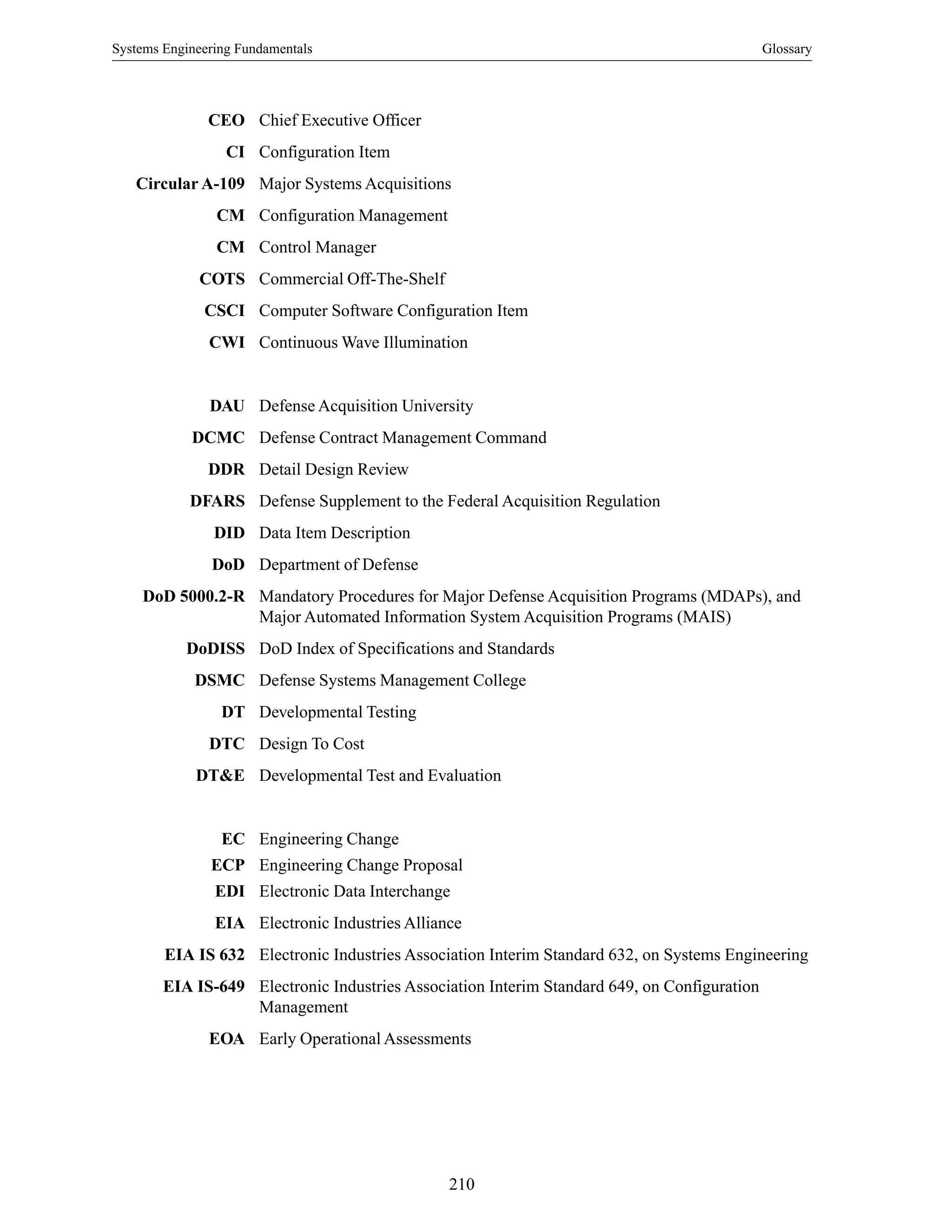 Systems Engineering Fundamentals Glossary
210
CEO Chief Executive Officer
CI Configuration Item
Circular A-109 Major Systems Acquisitions
CM Configuration Management
CM Control Manager
COTS Commercial Off-The-Shelf
CSCI Computer Software Configuration Item
CWI Continuous Wave Illumination
DAU Defense Acquisition University
DCMC Defense Contract Management Command
DDR Detail Design Review
DFARS Defense Supplement to the Federal Acquisition Regulation
DID Data Item Description
DoD Department of Defense
DoD 5000.2-R Mandatory Procedures for Major Defense Acquisition Programs (MDAPs), and
Major Automated Information System Acquisition Programs (MAIS)
DoDISS DoD Index of Specifications and Standards
DSMC Defense Systems Management College
DT Developmental Testing
DTC Design To Cost
DT&E Developmental Test and Evaluation
EC Engineering Change
ECP Engineering Change Proposal
EDI Electronic Data Interchange
EIA Electronic Industries Alliance
EIA IS 632 Electronic Industries Association Interim Standard 632, on Systems Engineering
EIA IS-649 Electronic Industries Association Interim Standard 649, on Configuration
Management
EOA Early Operational Assessments
 