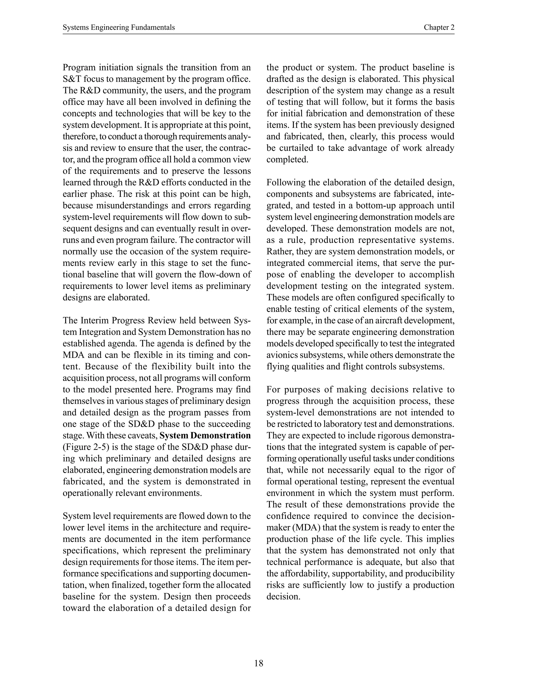 Systems Engineering Fundamentals Chapter 2
18
Program initiation signals the transition from an
S&T focus to management by the program office.
The R&D community, the users, and the program
office may have all been involved in defining the
concepts and technologies that will be key to the
system development. It is appropriate at this point,
therefore,toconductathoroughrequirementsanaly-
sis and review to ensure that the user, the contrac-
tor, and the program office all hold a common view
of the requirements and to preserve the lessons
learned through the R&D efforts conducted in the
earlier phase. The risk at this point can be high,
because misunderstandings and errors regarding
system-level requirements will flow down to sub-
sequent designs and can eventually result in over-
runs and even program failure. The contractor will
normally use the occasion of the system require-
ments review early in this stage to set the func-
tional baseline that will govern the flow-down of
requirements to lower level items as preliminary
designs are elaborated.
The Interim Progress Review held between Sys-
tem Integration and System Demonstration has no
established agenda. The agenda is defined by the
MDA and can be flexible in its timing and con-
tent. Because of the flexibility built into the
acquisition process, not all programs will conform
to the model presented here. Programs may find
themselves in various stages of preliminary design
and detailed design as the program passes from
one stage of the SD&D phase to the succeeding
stage. With these caveats, System Demonstration
(Figure 2-5) is the stage of the SD&D phase dur-
ing which preliminary and detailed designs are
elaborated, engineering demonstration models are
fabricated, and the system is demonstrated in
operationally relevant environments.
System level requirements are flowed down to the
lower level items in the architecture and require-
ments are documented in the item performance
specifications, which represent the preliminary
design requirements for those items. The item per-
formance specifications and supporting documen-
tation, when finalized, together form the allocated
baseline for the system. Design then proceeds
toward the elaboration of a detailed design for
the product or system. The product baseline is
drafted as the design is elaborated. This physical
description of the system may change as a result
of testing that will follow, but it forms the basis
for initial fabrication and demonstration of these
items. If the system has been previously designed
and fabricated, then, clearly, this process would
be curtailed to take advantage of work already
completed.
Following the elaboration of the detailed design,
components and subsystems are fabricated, inte-
grated, and tested in a bottom-up approach until
system level engineering demonstration models are
developed. These demonstration models are not,
as a rule, production representative systems.
Rather, they are system demonstration models, or
integrated commercial items, that serve the pur-
pose of enabling the developer to accomplish
development testing on the integrated system.
These models are often configured specifically to
enable testing of critical elements of the system,
for example, in the case of an aircraft development,
there may be separate engineering demonstration
models developed specifically to test the integrated
avionics subsystems, while others demonstrate the
flying qualities and flight controls subsystems.
For purposes of making decisions relative to
progress through the acquisition process, these
system-level demonstrations are not intended to
be restricted to laboratory test and demonstrations.
They are expected to include rigorous demonstra-
tions that the integrated system is capable of per-
forming operationally useful tasks under conditions
that, while not necessarily equal to the rigor of
formal operational testing, represent the eventual
environment in which the system must perform.
The result of these demonstrations provide the
confidence required to convince the decision-
maker (MDA) that the system is ready to enter the
production phase of the life cycle. This implies
that the system has demonstrated not only that
technical performance is adequate, but also that
the affordability, supportability, and producibility
risks are sufficiently low to justify a production
decision.
 