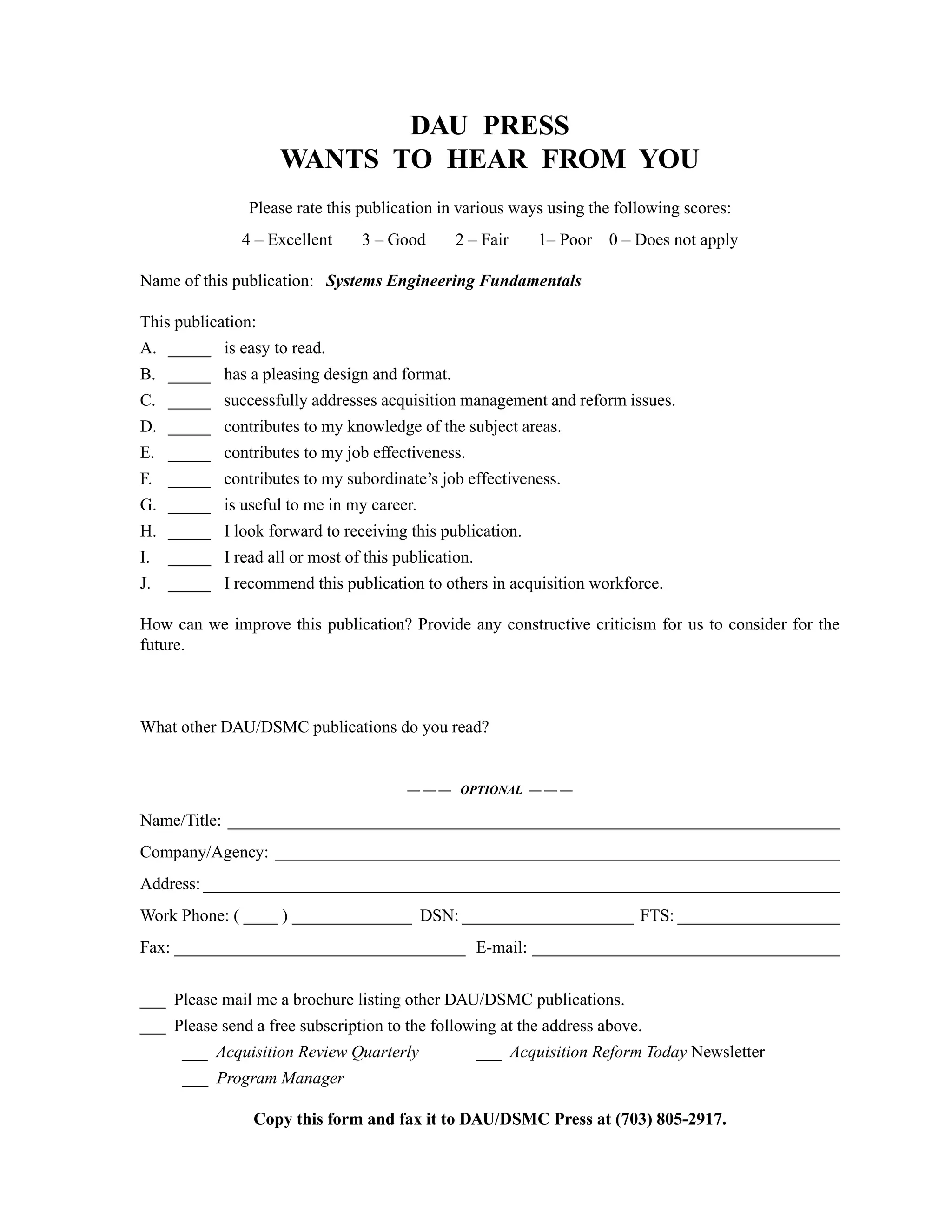 Glossary Systems Engineering Fundamentals
217
DAU PRESS
WANTS TO HEAR FROM YOU
Please rate this publication in various ways using the following scores:
4 – Excellent 3 – Good 2 – Fair 1– Poor 0 – Does not apply
Name of this publication: Systems Engineering Fundamentals
This publication:
A. _____ is easy to read.
B. _____ has a pleasing design and format.
C. _____ successfully addresses acquisition management and reform issues.
D. _____ contributes to my knowledge of the subject areas.
E. _____ contributes to my job effectiveness.
F. _____ contributes to my subordinate’s job effectiveness.
G. _____ is useful to me in my career.
H. _____ I look forward to receiving this publication.
I. _____ I read all or most of this publication.
J. _____ I recommend this publication to others in acquisition workforce.
How can we improve this publication? Provide any constructive criticism for us to consider for the
future.
What other DAU/DSMC publications do you read?
— — — OPTIONAL — — —
Name/Title: ________________________________________________________________________
Company/Agency: __________________________________________________________________
Address: ___________________________________________________________________________
Work Phone: ( ____ ) ______________ DSN: ____________________ FTS: ___________________
Fax: __________________________________ E-mail: ____________________________________
___ Please mail me a brochure listing other DAU/DSMC publications.
___ Please send a free subscription to the following at the address above.
___ Acquisition Review Quarterly ___ Acquisition Reform Today Newsletter
___ Program Manager
Copy this form and fax it to DAU/DSMC Press at (703) 805-2917.
 