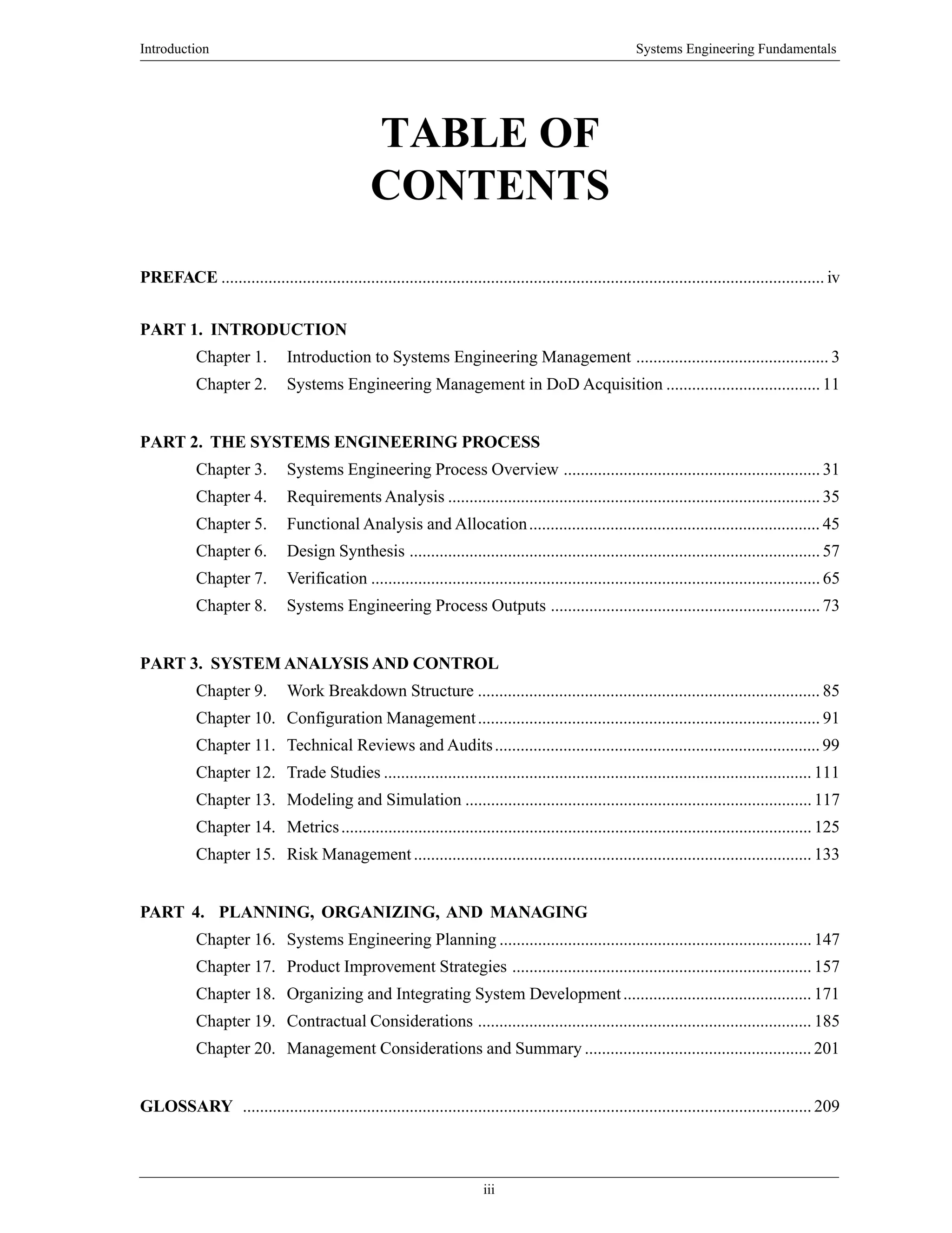 Introduction Systems Engineering Fundamentals
iii
TABLE OF
CONTENTS
PREFACE ............................................................................................................................................. iv
PART 1. INTRODUCTION
Chapter 1. Introduction to Systems Engineering Management ............................................. 3
Chapter 2. Systems Engineering Management in DoD Acquisition .................................... 11
PART 2. THE SYSTEMS ENGINEERING PROCESS
Chapter 3. Systems Engineering Process Overview ............................................................ 31
Chapter 4. Requirements Analysis ....................................................................................... 35
Chapter 5. Functional Analysis and Allocation.................................................................... 45
Chapter 6. Design Synthesis ................................................................................................ 57
Chapter 7. Verification ......................................................................................................... 65
Chapter 8. Systems Engineering Process Outputs ............................................................... 73
PART 3. SYSTEM ANALYSIS AND CONTROL
Chapter 9. Work Breakdown Structure ................................................................................ 85
Chapter 10. Configuration Management................................................................................ 91
Chapter 11. Technical Reviews and Audits............................................................................ 99
Chapter 12. Trade Studies .................................................................................................... 111
Chapter 13. Modeling and Simulation ................................................................................. 117
Chapter 14. Metrics.............................................................................................................. 125
Chapter 15. Risk Management............................................................................................. 133
PART 4. PLANNING, ORGANIZING, AND MANAGING
Chapter 16. Systems Engineering Planning ......................................................................... 147
Chapter 17. Product Improvement Strategies ...................................................................... 157
Chapter 18. Organizing and Integrating System Development............................................ 171
Chapter 19. Contractual Considerations .............................................................................. 185
Chapter 20. Management Considerations and Summary ..................................................... 201
GLOSSARY ..................................................................................................................................... 209
 