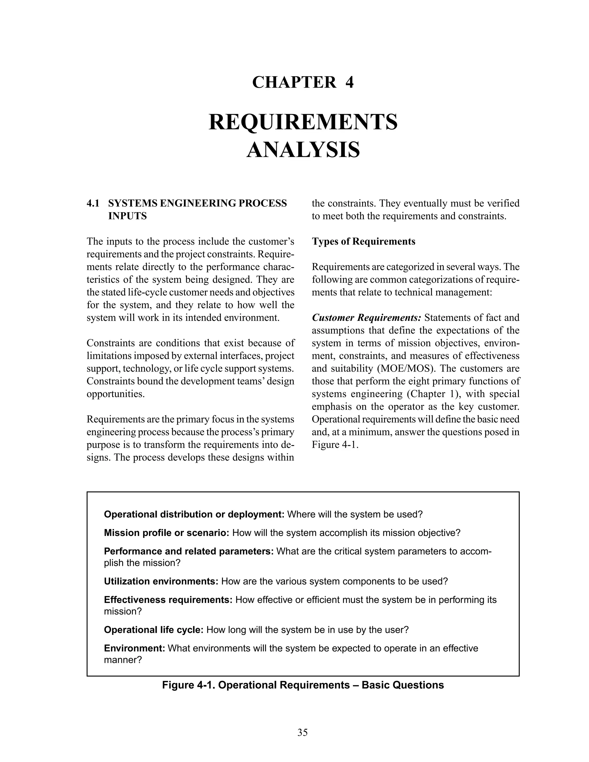 Chapter 4 Requirements Analysis
35
Figure 4-1. Operational Requirements – Basic Questions
Operational distribution or deployment: Where will the system be used?
Mission profile or scenario: How will the system accomplish its mission objective?
Performance and related parameters: What are the critical system parameters to accom-
plish the mission?
Utilization environments: How are the various system components to be used?
Effectiveness requirements: How effective or efficient must the system be in performing its
mission?
Operational life cycle: How long will the system be in use by the user?
Environment: What environments will the system be expected to operate in an effective
manner?
CHAPTER 4
REQUIREMENTS
ANALYSIS
the constraints. They eventually must be verified
to meet both the requirements and constraints.
Types of Requirements
Requirements are categorized in several ways. The
following are common categorizations of require-
ments that relate to technical management:
Customer Requirements: Statements of fact and
assumptions that define the expectations of the
system in terms of mission objectives, environ-
ment, constraints, and measures of effectiveness
and suitability (MOE/MOS). The customers are
those that perform the eight primary functions of
systems engineering (Chapter 1), with special
emphasis on the operator as the key customer.
Operational requirements will define the basic need
and, at a minimum, answer the questions posed in
Figure 4-1.
4.1 SYSTEMS ENGINEERING PROCESS
INPUTS
The inputs to the process include the customer’s
requirements and the project constraints. Require-
ments relate directly to the performance charac-
teristics of the system being designed. They are
the stated life-cycle customer needs and objectives
for the system, and they relate to how well the
system will work in its intended environment.
Constraints are conditions that exist because of
limitations imposed by external interfaces, project
support, technology, or life cycle support systems.
Constraints bound the development teams’design
opportunities.
Requirements are the primary focus in the systems
engineering process because the process’s primary
purpose is to transform the requirements into de-
signs. The process develops these designs within
 